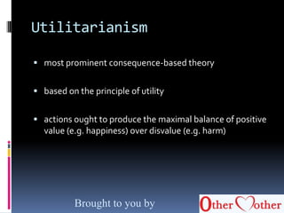 Utilitarianism
 most prominent consequence-based theory
 based on the principle of utility
 actions ought to produce the maximal balance of positive
value (e.g. happiness) over disvalue (e.g. harm)
Brought to you by
 