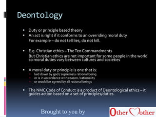 Deontology
 Duty or principle based theory
 An act is right if it conforms to an overriding moral duty
For example – do not tell lies, do not kill.
 E.g.Christian ethics –TheTen Commandments
But Christian ethics are not important for some people in the world
so moral duties vary between cultures and societies
 A moral duty or principle is one that is:
 laid down by god / supremely rational being
 or is in accordance with reason / rationality
 or would be agreed by all rational beings
 The NMC Code of Conduct is a product of Deontological ethics – it
guides action based on a set of principles/duties.
Brought to you by
 