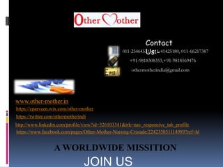 011-25464531, 011-41425180, 011-66217387
+91-9818308353,+91-9818569476
othermotherindia@gmail.com
www.other-mother.in
https://www.facebook.com/pages/Other-Mother-Nursing-Crusade/224235031114989?ref=hl
http://www.linkedin.com/profile/view?id=326103341&trk=nav_responsive_tab_profile
https://twitter.com/othermotherindi
https://cparveen.wix.com/other-mother
A WORLDWIDE MISSITION
Contact
Us:-
JOIN US
 