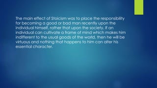 The main effect of Stoicism was to place the responsibility
for becoming a good or bad man recently upon the
individual himself, rather that upon the society. If an
individual can cultivate a frame of mind which makes him
indifferent to the usual goods of the world, then he will be
virtuous and nothing that happens to him can alter his
essential character.
 