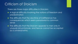 Criticism of Stoicism
There are three major difficulties in Stoicism:
 A logical difficulty involving the notions of freedom and
predestination
 The difficulty that the doctrine of indifference has
consequences which seem paradoxial to common
sense
 The difficulty that the Stoicism appeals to men only in
unusual circumtances, and hence cannot be accepted
as a universal ethic
 