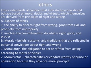 ethics 
Ethics –standards of conduct that indicate how one should 
behave based on moral duties and virtues, which themselves 
are derived from principles of right and wrong 
A. Aspects of ethics 
1. the ability to discern right from wrong, good from evil, and 
propriety from impropriety 
2. involves the commitment to do what is right, good, and 
proper 
B. Morals – beliefs, customs, and traditions that are reflected in 
personal convictions about right and wrong 
1. Moral duty –the obligation to act or refrain from acting, 
according to moral principles 
2. Moral virtue – characteristics or conduct worthy of praise or 
admiration because they advance moral principle 
 