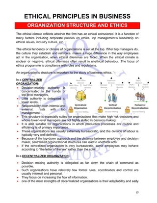 10 
CHAPTER 2 
ETHICAL PRINCIPLES IN BUSINESS 
ORGANIZATION STRUCTURE AND ETHICS 
The ethical climate reflects whether the firm has an ethical conscience. It is a function of 
many factors including corporate policies on ethics, top management’s leadership on 
ethical issues, industry culture, etc. 
The ethical tendency or climate of organizations is set at the top. What top managers do, 
the culture they establish and reinforce, makes a huge difference in the way employees 
act in the organization, when ethical dilemmas are faced. When the ethical climate is 
unclear or negative, ethical dilemmas often result in unethical behaviour. The focus of 
ethics programme is compliance with rules and regulations. 
An organization’s structure is important to the study of business ethics. 
In a CENTRALIZED 
ORGANIZATION: 
• Decision-making authority is 
concentrated in the hands of 
top-level managers, 
• Little authority is delegated to 
lower levels. 
• Responsibility, both internal and 
external, rests with top 
management. 
• This structure is especially suited for organizations that make high-risk decisions and 
whose lower-level managers are not highly skilled in decision making. 
• It is also suitable for organizations in which production processes are routine and 
efficiency is of primary importance. 
• These organizations are usually extremely bureaucratic, and the division of labour is 
typically very well defined. 
• Because of the top-down approach and the distance between employee and decision 
maker, centralized organizational structures can lead to unethical acts. 
• If the centralized organization is very bureaucratic, some employees may behave 
according to “the letter of the law” rather than the spirit. 
In a DECENTRALIZED ORGANIZATION: 
• Decision making authority is delegated as far down the chain of command as 
possible. 
• Such organizations have relatively few formal rules, coordination and control are 
usually informal and personal. 
• They focus on increasing the flow of information. 
• one of the main strengths of decentralized organizations is their adaptability and early 
 
