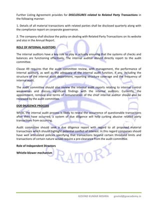 Further Listing Agreement provides for DISCLOSURES related to Related Party Transactions in 
the following manner: 
1. Details of all material transactions with related parties shall be disclosed quarterly along with 
the compliance report on corporate governance. 
2. The company shall disclose the policy on dealing with Related Party Transactions on its website 
and also in the Annual Report. 
ROLE OF INTERNAL AUDITORS 
The internal auditors have a key role to play in actually ensuring that the systems of checks and 
balances are functioning effectively. The internal auditor should directly report to the audit 
committee. 
Clause 49 requires that the audit committee review, with management, the performance of 
internal auditors, as well as the adequacy of the internal audit function, if any, including the 
structure of the internal audit department, reporting structure coverage and the frequency of 
internal audit. 
The audit committee should also review the internal audit reports relating to internal control 
weaknesses and discuss significant findings with the internal auditors. Currently, the 
appointment, removal and terms of remuneration of the chief internal auditor should also be 
reviewed by the audit committee. 
DUE DILIGENCE PROCESS 
While, the internal audit process is likely to reveal the occurrence of questionable transactions 
after they have occurred, a system of due diligence will help curbing abusive related party 
transactions from occurring. 
Audit committee should seek a due diligence report with regard to all proposed material 
transactions which should highlight potential conflict of interest. In this regard companies should 
have well articulated policies specifying that transactions beyond certain threshold limits and 
transactions of certain nature would require a pre‐clearance from the audit committee. 
Role of Independent Directors 
Whistle‐blower mechanism 
GOVIND KUMAR MISHRA govind@goacademy.in 
 