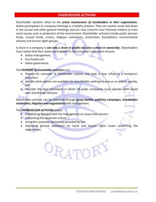 SHAREHOLDER ACTIVISM 
Shareholder activism refers to the active involvement of stockholders in their organization. 
Active participation in company meetings is a healthy practice. They can resolve issues laid down 
in the annual and other general meetings and can raise concerns over financial matters or even 
social causes such as protection of the environment. Shareholder activists include public pension 
funds, mutual funds, unions, religious institutions, universities, foundations, environmental 
activists and human rights groups. 
A share in a company is not only a share in profits but also a share in ownership. Shareholders 
must realize that their active participation in the company’s operations ensures 
GOVIND KUMAR MISHRA govind@goacademy.in 
• better management, 
• less frauds and 
• better governance. 
The PURPOSE of shareholder activism is to 
• Provide an overview of shareholder activist, and how it may influence a company’s 
behaviour, 
• Identify what options are available for shareholders wishing to pursue an activist agenda, 
and 
• Consider the legal framework in which UK public companies must operate when faced 
with shareholder activism. 
Shareholder activism can be exercised through proxy battles, publicity campaigns, shareholder 
resolutions, litigation and negotiations with management. 
The SHAREHOLDER ACTIVISM means 
• Establishing dialogue with the management on issues that concern 
• Influencing the corporate culture. 
• Using the corporate democracy provided by law. 
• Increasing general awareness on social and human rights issues concerning the 
organization. 
SHAREHOLDER ACTIVISM 
 