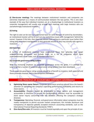 TOOLS USED BY INSTITUTIONAL INVESTORS 
(i) One‐to‐one meetings The meetings between institutional investors and companies are 
extremely important as a means of communication between the two parties. This is one clear 
example of the way that individual investors are at a disadvantage to institutional investors as 
corporate management will usually only arrange such meetings with large investors who are 
overwhelmingly institutional investors. 
(ii) Voting 
The right to vote can be seen as fundamental tools for some element of control by shareholders. 
an institutional investor will try to sort out any contentious issues with management ‘behind the 
scenes’, however if this fails, then they may abstain from voting on a particular issue (rather than 
voting with incumbent management as they generally would) or they may actually vote against a 
resolution. 
(iii) Focus lists 
A number of institutional investors have established ‘focus lists’ whereby they target 
underperforming companies and include them on a list of companies which have 
underperformed a main index, such as Standard and Poor’s. 
(iv) Corporate governance rating systems 
With the increasing emphasis on corporate governance across the globe, it is perhaps not 
surprising that a number of corporate governance rating systems have been developed. 
These corporate governance rating systems should be of benefit to investors, both potential and 
those presently invested, and to the companies themselves. 
CORE PRINCIPLES OF ACCOUNTABLE CORPORATE GOVERNANCE 
1. Optimizing Share owner Return: Corporate governance practices should focus the board’s 
attention on optimizing the company’s operating performance, profitability and returns to 
share owners. 
2. Accountability: Directors should be accountable to share owners and management 
accountable to directors. To ensure this accountability, directors must be accessible to 
share owner inquiry concerning their key decisions affecting the company’s strategic 
direction. 
3. Transparency: Operating, financial, and governance information about companies must be 
readily transparent to permit accurate market comparisons; this includes disclosure and 
transparency of objective globally accepted minimum accounting standards, such as the 
International Financial Reporting Standards (“IFRS”). 
4. One‐share/One‐vote: All investors must be treated equitably and upon the principle of one‐ 
GOVIND KUMAR MISHRA govind@goacademy.in 
 