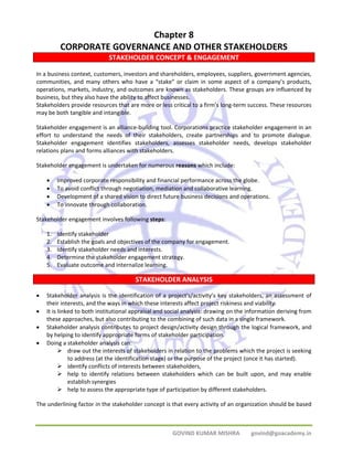 Chapter 8 
CORPORATE GOVERNANCE AND OTHER STAKEHOLDERS 
STAKEHOLDER CONCEPT & ENGAGEMENT 
In a business context, customers, investors and shareholders, employees, suppliers, government agencies, 
communities, and many others who have a “stake” or claim in some aspect of a company’s products, 
operations, markets, industry, and outcomes are known as stakeholders. These groups are influenced by 
business, but they also have the ability to affect businesses. 
Stakeholders provide resources that are more or less critical to a firm’s long‐term success. These resources 
may be both tangible and intangible. 
Stakeholder engagement is an alliance‐building tool. Corporations practice stakeholder engagement in an 
effort to understand the needs of their stakeholders, create partnerships and to promote dialogue. 
Stakeholder engagement identifies stakeholders, assesses stakeholder needs, develops stakeholder 
relations plans and forms alliances with stakeholders. 
Stakeholder engagement is undertaken for numerous reasons which include: 
• Improved corporate responsibility and financial performance across the globe. 
• To avoid conflict through negotiation, mediation and collaborative learning. 
• Development of a shared vision to direct future business decisions and operations. 
• To innovate through collaboration. 
GOVIND KUMAR MISHRA govind@goacademy.in 
Stakeholder engagement involves following steps: 
1. Identify stakeholder 
2. Establish the goals and objectives of the company for engagement. 
3. Identify stakeholder needs and interests. 
4. Determine the stakeholder engagement strategy. 
5. Evaluate outcome and internalize learning. 
STAKEHOLDER ANALYSIS 
• Stakeholder analysis is the identification of a project's/activity’s key stakeholders, an assessment of 
their interests, and the ways in which these interests affect project riskiness and viability. 
• It is linked to both institutional appraisal and social analysis: drawing on the information deriving from 
these approaches, but also contributing to the combining of such data in a single framework. 
• Stakeholder analysis contributes to project design/activity design through the logical framework, and 
by helping to identify appropriate forms of stakeholder participation. 
• Doing a stakeholder analysis can: 
¾ draw out the interests of stakeholders in relation to the problems which the project is seeking 
to address (at the identification stage) or the purpose of the project (once it has started). 
¾ identify conflicts of interests between stakeholders, 
¾ help to identify relations between stakeholders which can be built upon, and may enable 
establish synergies 
¾ help to assess the appropriate type of participation by different stakeholders. 
The underlining factor in the stakeholder concept is that every activity of an organization should be based 
 