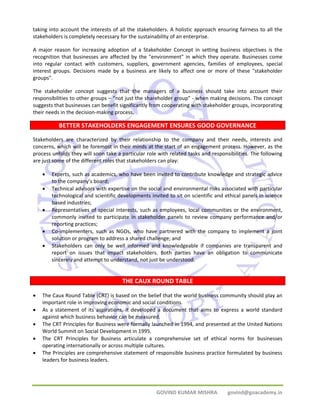taking into account the interests of all the stakeholders. A holistic approach ensuring fairness to all the 
stakeholders is completely necessary for the sustainability of an enterprise. 
A major reason for increasing adoption of a Stakeholder Concept in setting business objectives is the 
recognition that businesses are affected by the "environment" in which they operate. Businesses come 
into regular contact with customers, suppliers, government agencies, families of employees, special 
interest groups. Decisions made by a business are likely to affect one or more of these "stakeholder 
groups". 
The stakeholder concept suggests that the managers of a business should take into account their 
responsibilities to other groups – “not just the shareholder group” ‐ when making decisions. The concept 
suggests that businesses can benefit significantly from cooperating with stakeholder groups, incorporating 
their needs in the decision‐making process. 
BETTER STAKEHOLDERS ENGAGEMENT ENSURES GOOD GOVERNANCE 
Stakeholders are characterized by their relationship to the company and their needs, interests and 
concerns, which will be foremost in their minds at the start of an engagement process. However, as the 
process unfolds they will soon take a particular role with related tasks and responsibilities. The following 
are just some of the different roles that stakeholders can play: 
• Experts, such as academics, who have been invited to contribute knowledge and strategic advice 
GOVIND KUMAR MISHRA govind@goacademy.in 
to the company’s board; 
• Technical advisors with expertise on the social and environmental risks associated with particular 
technological and scientific developments invited to sit on scientific and ethical panels in science 
based industries; 
• Representatives of special interests, such as employees, local communities or the environment, 
commonly invited to participate in stakeholder panels to review company performance and/or 
reporting practices; 
• Co‐implementers, such as NGOs, who have partnered with the company to implement a joint 
solution or program to address a shared challenge; and 
• Stakeholders can only be well informed and knowledgeable if companies are transparent and 
report on issues that impact stakeholders. Both parties have an obligation to communicate 
sincerely and attempt to understand, not just be understood. 
THE CAUX ROUND TABLE 
• The Caux Round Table (CRT) is based on the belief that the world business community should play an 
important role in improving economic and social conditions. 
• As a statement of its aspirations, it developed a document that aims to express a world standard 
against which business behavior can be measured. 
• The CRT Principles for Business were formally launched in 1994, and presented at the United Nations 
World Summit on Social Development in 1995. 
• The CRT Principles for Business articulate a comprehensive set of ethical norms for businesses 
operating internationally or across multiple cultures. 
• The Principles are comprehensive statement of responsible business practice formulated by business 
leaders for business leaders. 
 