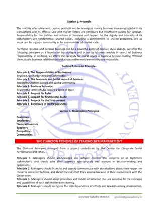 Section 1. Preamble 
The mobility of employment, capital, products and technology is making business increasingly global in its 
transactions and its effects. Law and market forces are necessary but insufficient guides for conduct. 
Responsibility for the policies and actions of business and respect for the dignity and interests of its 
stakeholders are fundamental. Shared values, including a commitment to shared prosperity, are as 
important for a global community as for communities of smaller scale. 
For these reasons, and because business can be a powerful agent of positive social change, we offer the 
following principles as a foundation for dialogue and action by business leaders in search of business 
responsibility. In so doing, we affirm the necessity for moral values in business decision making. Without 
them, stable business relationships and a sustainable world community are impossible. 
Section 2. General Principles 
Principle 1. The Responsibilities of Businesses: 
Beyond Shareholders toward Stakeholders 
Principle 2. The Economic and Social Impact of Business: 
Toward Innovation, Justice and World Community 
Principle 3. Business Behavior: 
Beyond the Letter of Law toward a Spirit of Trust 
Principle 4. Respect for Rules 
Principle 5. Support for Multilateral Trade 
Principle 6. Respect for the Environment 
Principle 7. Avoidance of Illicit Operations 
Section 3. Stakeholder Principles 
GOVIND KUMAR MISHRA govind@goacademy.in 
Customers 
Employees 
Owners/Investors 
Suppliers 
Competitors 
Communities 
THE CLARKSON PRINCIPLE OF STAKEHOLDER MANAGEMENT 
The Clarkson Principles emerged from a project undertaken by the Centre for Corporate Social 
Performance and Ethics. 
Principle 1: Managers should acknowledge and actively monitor the concerns of all legitimate 
stakeholders, and should take their interests appropriately into account in decision‐making and 
operations. 
Principle 2: Managers should listen to and openly communicate with stakeholders about their respective 
concerns and contributions, and about the risks that they assume because of their involvement with the 
corporation. 
Principle 3: Managers should adopt processes and modes of behavior that are sensitive to the concerns 
and capabilities of each stakeholder constituency. 
Principle 4: Managers should recognize the interdependence of efforts and rewards among stakeholders, 
 