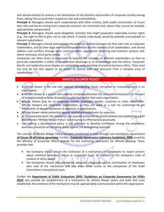 and should attempt to achieve a fair distribution of the benefits and burdens of corporate activity among 
them, taking into account their respective risks and vulnerabilities. 
Principle 5: Managers should work cooperatively with other entities, both public and private, to insure 
that risks and harms arising from corporate activities are minimized and, where they cannot be avoided, 
appropriately compensated. 
Principle 6: Managers should avoid altogether activities that might jeopardize inalienable human rights 
(e.g., the right to life) or give rise to risks which, if clearly understood, would be patently unacceptable to 
relevant stakeholders. 
Principle 7: Managers should acknowledge the potential conflicts between (a) their own role as corporate 
stakeholders, and (b) their legal and moral responsibilities for the interests of all stakeholders, and should 
address such conflicts through open communication, appropriate reporting and incentive systems and, 
where necessary, third party review. 
Companies are often times at crossroads to balance the interests of different stakeholders so that no 
particular stakeholder is either at an additional advantage or at disadvantage over the others. Corporate 
Boards and leadership must display an outstanding understanding of practical business ethics. They need 
not only do but also appear to do justice to diverse pulls and pressures from a complex array of 
stakeholders. 
WHISTLE BLOWER POLICY 
• A whistle blower is the one who exposes wrongdoing, fraud, corruption or mismanagement in an 
GOVIND KUMAR MISHRA govind@goacademy.in 
organization. 
• A whistle blower is a person who publicly complains/discloses the concealed misconduct on the part 
of an organization or body of people, usually from within that same organisation. 
• Whistle blower may be an employee, former employee, vendor, customer or other stakeholder. 
Whistle blowers are important stakeholders as they can work as a tool for authorities to get 
information of deviant behaviour or practices in organizations. 
• Whistle blower needs protection against retaliation/misbehavior by superiors. 
• At the corporate level, the companies can provide protection to whistle blowers by establishing a well 
documented “Whistle Blower Policy” and ensuring its effectiveness practically. 
• Just making a documented policy is not sufficient to develop confidence among the employees; 
examples should be set by taking action against the wrongdoing reported. 
The concept of Whistle Blower Policy has been established in India through non‐mandatory requirement 
of Clause 49 of Listing agreement. Further, Corporate Governance Voluntary Guidelines, 2009 issued by 
the Ministry of Corporate Affairs provide for the instituting mechanism for Whistle Blowing. These 
provides that‐ 
• the Company should ensure the institution of a mechanism for employees to report concern 
about unethical behaviour, actual or suspected fraud, or violation of the company’s code of 
conduct or ethics policy. 
• the Companies should also provide for adequate safeguards against victimization of employees 
who avail of the mechanism and also allow direct access to the chairperson of the Audit 
Committee in exceptional cases. 
Further the Department of Public Enterprises (DPE) ‘Guidelines on Corporate Governance for CPSEs 
2010’ also provide for establishment of a mechanism for whistle blower policy and state that once 
established, the existence of the mechanism may be appropriately communicated within the organization. 
 