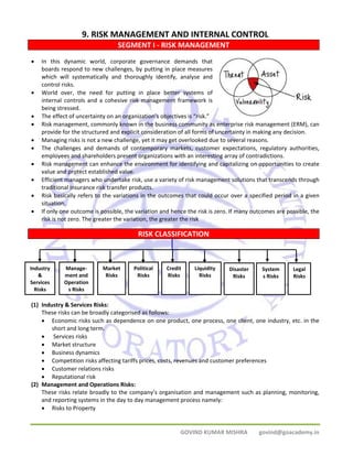 9. RISK MANAGEMENT AND INTERNAL CONTROL 
SEGMENT I ‐ RISK MANAGEMENT 
• In this dynamic world, corporate governance demands that 
boards respond to new challenges, by putting in place measures 
which will systematically and thoroughly identify, analyse and 
control risks. 
• World over, the need for putting in place better systems of 
internal controls and a cohesive risk management framework is 
being stressed. 
• The effect of uncertainty on an organization’s objectives is “risk.” 
• Risk management, commonly known in the business community as enterprise risk management (ERM), can 
provide for the structured and explicit consideration of all forms of uncertainty in making any decision. 
• Managing risks is not a new challenge, yet it may get overlooked due to several reasons. 
• The challenges and demands of contemporary markets, customer expectations, regulatory authorities, 
employees and shareholders present organizations with an interesting array of contradictions. 
• Risk management can enhance the environment for identifying and capitalizing on opportunities to create 
Credit 
Risks 
Liquidity 
Risks 
Disaster 
Risks 
System 
s Risks 
Legal 
Risks 
GOVIND KUMAR MISHRA govind@goacademy.in 
value and protect established value. 
• Efficient managers who undertake risk, use a variety of risk management solutions that transcends through 
traditional insurance risk transfer products. 
• Risk basically refers to the variations in the outcomes that could occur over a specified period in a given 
situation. 
• If only one outcome is possible, the variation and hence the risk is zero. If many outcomes are possible, the 
risk is not zero. The greater the variation, the greater the risk 
RISK CLASSIFICATION 
Industry 
& 
Services 
Risks 
Manage‐ment 
and 
Operation 
s Risks 
Market 
Risks 
(1) Industry & Services Risks: 
Political 
Risks 
These risks can be broadly categorised as follows: 
• Economic risks such as dependence on one product, one process, one client, one industry, etc. in the 
short and long term. 
• Services risks 
• Market structure 
• Business dynamics 
• Competition risks affecting tariffs prices, costs, revenues and customer preferences 
• Customer relations risks 
• Reputational risk 
(2) Management and Operations Risks: 
These risks relate broadly to the company’s organisation and management such as planning, monitoring, 
and reporting systems in the day to day management process namely: 
• Risks to Property 
 