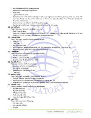 • Clear and well defined work processes 
• Changes in Technology/upgradation 
• R&D risks 
• Agency Network Risks 
• Personnel risks such as labour turnover risks involving replacement risks, training risks, cost risks, skill 
risks etc. There are also unrest risks due to strikes and lockouts. These risks affect the company’s 
business and earnings. 
• Enviromental and Pollution Control regulations, etc. 
• Locational benefits near metros, railway stations, ports, cities, etc. 
GOVIND KUMAR MISHRA govind@goacademy.in 
(3) Market Risks: 
These risks relate to market conditions namely: 
• Raw material rates 
• Quantities, quality, suppliers, lead time, interest rates risks and forex risks namely, fluctuation risks and 
interest rate risk in respect of foreign exchange transactions. 
(4) Political Risks: 
These risks relate to political uncertainties namely: 
• Elections 
• War risks 
• Country/Area risks 
• Insurance risks like fire, strikes, riots and civil commotion, marine risks, cargo risks, etc. 
• Fiscal/Monetary Policy Risks including Taxation risks. 
(5) Credit Risks: 
These risks relate to commercial operations namely: 
• Creditworthiness risks 
• Risks in settlement of dues by clients 
• Provisions for doubtful and bad debts 
(6) Liquidity Risks: 
These are financial risk factors namely: 
• Financial solvency and liquidity risks 
• Borrowing limits, delays 
• Cash/Reserve management risks 
• Tax risks. 
(7) Disaster Risks: 
These risks relate to disasters from following factors: 
• Natural risks like fires, floods, earthquakes, etc. 
• Man‐made risks arising under the Factories Act, Mines Act, etc. 
• Risk of failure of effective Disaster Management plans formulated by the company. 
(8) Systems Risks: 
These risks relate to the company’s systems namely: 
• System capacities 
• System reliability 
• Obsolescence risks 
• Data Integrity risks 
• Coordinating and Interface risks. 
(9) Legal Risks: 
These risks relate to the following: 
• Contract risks 
• Contractual Liability 
• Frauds 
 