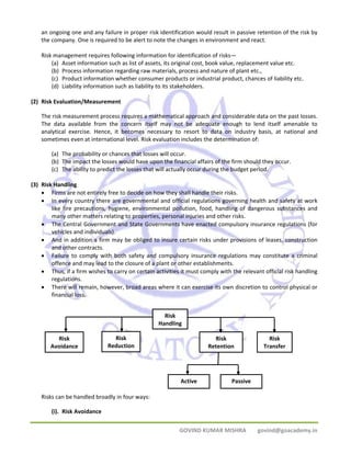 an ongoing one and any failure in proper risk identification would result in passive retention of the risk by 
the company. One is required to be alert to note the changes in environment and react. 
Risk management requires following information for identification of risks— 
(a) Asset information such as list of assets, its original cost, book value, replacement value etc. 
(b) Process information regarding raw materials, process and nature of plant etc., 
(c) Product information whether consumer products or industrial product, chances of liability etc. 
(d) Liability information such as liability to its stakeholders. 
GOVIND KUMAR MISHRA govind@goacademy.in 
(2) Risk Evaluation/Measurement 
The risk measurement process requires a mathematical approach and considerable data on the past losses. 
The data available from the concern itself may not be adequate enough to lend itself amenable to 
analytical exercise. Hence, it becomes necessary to resort to data on industry basis, at national and 
sometimes even at international level. Risk evaluation includes the determination of: 
(a) The probability or chances that losses will occur. 
(b) The impact the losses would have upon the financial affairs of the firm should they occur. 
(c) The ability to predict the losses that will actually occur during the budget period. 
(3) Risk Handling 
• Firms are not entirely free to decide on how they shall handle their risks. 
• In every country there are governmental and official regulations governing health and safety at work 
like fire precautions, hygiene, environmental pollution, food, handling of dangerous substances and 
many other matters relating to properties, personal injuries and other risks. 
• The Central Government and State Governments have enacted compulsory insurance regulations (for 
vehicles and individuals). 
• And in addition a firm may be obliged to insure certain risks under provisions of leases, construction 
and other contracts. 
• Failure to comply with both safety and compulsory insurance regulations may constitute a criminal 
offence and may lead to the closure of a plant or other establishments. 
• Thus, if a firm wishes to carry on certain activities it must comply with the relevant official risk handling 
regulations. 
• There will remain, however, broad areas where it can exercise its own discretion to control physical or 
financial loss. 
Risks can be handled broadly in four ways: 
(i). Risk Avoidance 
Risk 
Handling 
Risk 
Reduction 
Risk 
Avoidance 
Risk 
Retention 
Risk 
Transfer 
Active Passive 
 