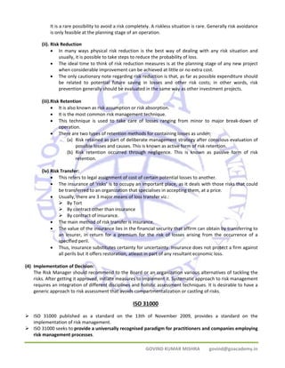 It is a rare possibility to avoid a risk completely. A riskless situation is rare. Generally risk avoidance 
is only feasible at the planning stage of an operation. 
GOVIND KUMAR MISHRA govind@goacademy.in 
(ii). Risk Reduction 
• In many ways physical risk reduction is the best way of dealing with any risk situation and 
usually, it is possible to take steps to reduce the probability of loss. 
• The ideal time to think of risk reduction measures is at the planning stage of any new project 
when considerable improvement can be achieved at little or no extra cost. 
• The only cautionary note regarding risk reduction is that, as far as possible expenditure should 
be related to potential future saving in losses and other risk costs; in other words, risk 
prevention generally should be evaluated in the same way as other investment projects. 
(iii).Risk Retention 
• It is also known as risk assumption or risk absorption. 
• It is the most common risk management technique. 
• This technique is used to take care of losses ranging from minor to major break‐down of 
operation. 
• There are two types of retention methods for containing losses as under: 
(a) Risk retained as part of deliberate management strategy after conscious evaluation of 
possible losses and causes. This is known as active form of risk retention. 
(b) Risk retention occurred through negligence. This is known as passive form of risk 
retention. 
(iv) Risk Transfer: 
• This refers to legal assignment of cost of certain potential losses to another. 
• The insurance of ‘risks’ is to occupy an important place, as it deals with those risks that could 
be transferred to an organization that specialises in accepting them, at a price. 
• Usually, there are 3 major means of loss transfer viz.: 
¾ By Tort 
¾ By contract other than insurance 
¾ By contract of insurance. 
• The main method of risk transfer is insurance. 
• The value of the insurance lies in the financial security that affirm can obtain by transferring to 
an insurer, in return for a premium for the risk of losses arising from the occurrence of a 
specified peril. 
• Thus, insurance substitutes certainty for uncertainty. Insurance does not protect a firm against 
all perils but it offers restoration, atleast in part of any resultant economic loss. 
(4) Implementation of Decision: 
The Risk Manager should recommend to the Board or an organization various alternatives of tackling the 
risks. After getting it approved, initiate measures to implement it. Systematic approach to risk management 
requires an integration of different disciplines and holistic assessment techniques. It is desirable to have a 
generic approach to risk assessment that avoids compartmentalization or castling of risks. 
ISO 31000 
¾ ISO 31000 published as a standard on the 13th of November 2009, provides a standard on the 
implementation of risk management. 
¾ ISO 31000 seeks to provide a universally recognised paradigm for practitioners and companies employing 
risk management processes. 
 