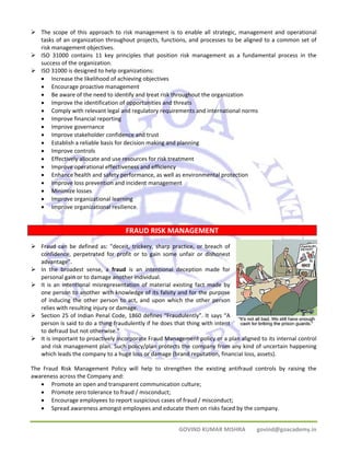 ¾ The scope of this approach to risk management is to enable all strategic, management and operational 
tasks of an organization throughout projects, functions, and processes to be aligned to a common set of 
risk management objectives. 
¾ ISO 31000 contains 11 key principles that position risk management as a fundamental process in the 
GOVIND KUMAR MISHRA govind@goacademy.in 
success of the organization. 
¾ ISO 31000 is designed to help organizations: 
• Increase the likelihood of achieving objectives 
• Encourage proactive management 
• Be aware of the need to identify and treat risk throughout the organization 
• Improve the identification of opportunities and threats 
• Comply with relevant legal and regulatory requirements and international norms 
• Improve financial reporting 
• Improve governance 
• Improve stakeholder confidence and trust 
• Establish a reliable basis for decision making and planning 
• Improve controls 
• Effectively allocate and use resources for risk treatment 
• Improve operational effectiveness and efficiency 
• Enhance health and safety performance, as well as environmental protection 
• Improve loss prevention and incident management 
• Minimize losses 
• Improve organizational learning 
• Improve organizational resilience. 
FRAUD RISK MANAGEMENT 
¾ Fraud can be defined as: "deceit, trickery, sharp practice, or breach of 
confidence, perpetrated for profit or to gain some unfair or dishonest 
advantage". 
¾ In the broadest sense, a fraud is an intentional deception made for 
personal gain or to damage another individual. 
¾ It is an intentional misrepresentation of material existing fact made by 
one person to another with knowledge of its falsity and for the purpose 
of inducing the other person to act, and upon which the other person 
relies with resulting injury or damage. 
¾ Section 25 of Indian Penal Code, 1860 defines “Fraudulently”. It says “A 
person is said to do a thing fraudulently if he does that thing with intent 
to defraud but not otherwise.” 
¾ It is important to proactively incorporate Fraud Management policy or a plan aligned to its internal control 
and risk management plan. Such policy/plan protects the company from any kind of uncertain happening 
which leads the company to a huge loss or damage (brand reputation, financial loss, assets). 
The Fraud Risk Management Policy will help to strengthen the existing antifraud controls by raising the 
awareness across the Company and: 
• Promote an open and transparent communication culture; 
• Promote zero tolerance to fraud / misconduct; 
• Encourage employees to report suspicious cases of fraud / misconduct; 
• Spread awareness amongst employees and educate them on risks faced by the company. 
 
