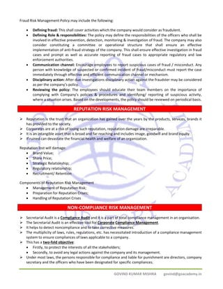 GOVIND KUMAR MISHRA govind@goacademy.in 
Fraud Risk Management Policy may include the following: 
• Defining fraud: This shall cover activities which the company would consider as fraudulent. 
• Defining Role & responsibilities: The policy may define the responsibilities of the officers who shall be 
involved in effective prevention, detection, monitoring & investigation of fraud. The company may also 
consider constituting a committee or operational structure that shall ensure an effective 
implementation of anti‐fraud strategy of the company. This shall ensure effective investigation in fraud 
cases and prompt as well as accurate reporting of fraud cases to appropriate regulatory and law 
enforcement authorities. 
• Communication channel: Encourage employees to report suspicious cases of fraud / misconduct. Any 
person with knowledge of suspected or confirmed incident of fraud/misconduct must report the case 
immediately through effective and efficient communication channel or mechanism. 
• Disciplinary action: After due investigations disciplinary action against the fraudster may be considered 
as per the company’s policy. 
• Reviewing the policy: The employees should educate their team members on the importance of 
complying with Company’s policies & procedures and identifying/ reporting of suspicious activity, 
where a situation arises. Based on the developments, the policy should be reviewed on periodical basis. 
REPUTATION RISK MANAGEMENT 
¾ Reputation is the trust that an organization has gained over the years by the products, services, brands it 
has provided to the society. 
¾ Corporates are at a risk of losing such reputation, reputation damage are irreparable. 
¾ It is an intangible asset that is broad and far‐reaching and includes image, goodwill and brand equity. 
¾ If ruined can devastate the financial health and welfare of an organization. 
Reputation lost will damage: 
• Brand Value; 
• Share Price; 
• Strategic Relationship; 
• Regulatory relationship; 
• Recruitment/ Retention 
Components of Reputation Risk Management 
• Management of Reputation Risk; 
• Preparation for Reputation Crises; 
• Handling of Reputation Crises 
NON‐COMPLIANCE RISK MANAGEMENT 
¾ Secretarial Audit is a Compliance Audit and it is a part of total compliance management in an organisation. 
¾ The Secretarial Audit is an effective tool for Corporate Compliance Management. 
¾ It helps to detect noncompliance and to take corrective measures. 
¾ The multiplicity of laws, rules, regulations, etc. has necessitated introduction of a compliance management 
system to ensure compliances of laws applicable to a company. 
¾ This has a two‐fold objective: 
• Firstly, to protect the interests of all the stakeholders; 
• Secondly, to avoid any legal actions against the company and its management. 
¾ Under most laws, the persons responsible for compliance and liable for punishment are directors, company 
secretary and the officers who have been designated for specific compliances. 
 