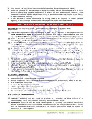 ¾ From amongst the directors, the responsibility of managing and whole‐time directors is greater. 
¾ Under the Companies Act, a managing and/or whole‐time director (besides company secretary) is an officer 
who is in default liable for penal consequences of defaults and thus responsible for compliance, while 
under most other laws they are the persons in charge of, and responsible to, the company for the conduct 
of the business of the company. 
¾ In India, a number of statutes contain under the heading “Offences by Companies” an identical provision 
regarding vicarious liability of directors and other company officers for company’s offences. 
SECRETARIAL AUDIT & COMPANY SECRETARY IN PRACTICE (PCS) 
Section 204 of the Companies Act 2013, provides following with respect to Secretarial Audit: 
(1) Every listed company and a company belonging to other class of companies as may be prescribed shall 
annex with its Board’s report made in terms of sub‐section (3) of section 134(Financial statement, Board's report, 
etc), a secretarial audit report, given by a company secretary in practice, in such form as may be prescribed. 
(2) It shall be the duty of the company to give all assistance and facilities to the company secretary in practice, 
for auditing the secretarial and related records of the company. 
(3) The Board of Directors, in their report made in terms of sub‐section (3) of section 134, shall explain in full 
any qualification or observation or other remarks made by the company secretary in practice in his report 
under sub‐section (1). 
(4) If a company or any officer of the company or the company secretary in practice, contravenes the 
provisions of this section, the company, every officer of the company or the company secretary in 
practice, who is in default, shall be punishable with fine which shall not be less than one lakh rupees but 
which may extend to five lakh rupees. 
¾ PCS is a highly specialized professional in matters of statutory, procedural and practical aspects involved in 
GOVIND KUMAR MISHRA govind@goacademy.in 
proper compliances under corporate laws. 
¾ Strong knowledge base makes PCS a competent professional to conduct Secretarial Audit. 
¾ A Company Secretary in Practice has been assigned the role of Secretarial Auditor in section 2(2)(c)(v) of 
the Company Secretaries Act, 1980. 
¾ In order to guide its members with the process of Secretarial Audit, the Institute of Company Secretaries of 
India has issued a Referencer on Secretarial Audit. 
SECRETARIAL AUDIT PROCESS 
¾ Secretarial Audit is a process to check compliance 
¾ with the provisions of various laws and rules/regulations/procedures, maintenance of books, records etc., 
¾ by an independent professional 
¾ to ensure that the company has complied 
¾ with the legal and procedural requirements and 
¾ also followed due processes. 
¾ It is essentially a mechanism to monitor compliance with the requirements of stated laws. 
BENEFICIARIES OF SECRETARIAL AUDIT 
(1) Promoters: Secretarial Audit will assure the Promoters of a company that those in‐charge of its 
management are conducting its affairs in accordance with requirements of laws. 
(2) Management: Secretarial Audit will assure the Management of a company that those who are entrusted 
with the duty and responsibility of compliance are performing their role effectively and efficiently. This also 
helps the management to establish benchmarks for the compliance mechanism, review and improve the 
compliances on a continuing basis. 
 