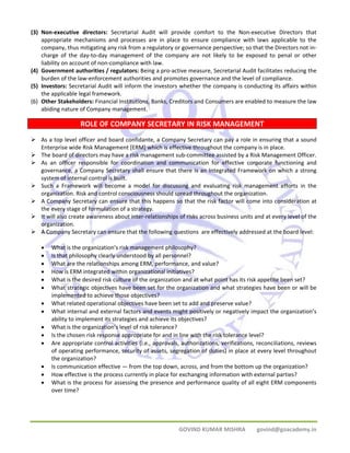 (3) Non‐executive directors: Secretarial Audit will provide comfort to the Non‐executive Directors that 
appropriate mechanisms and processes are in place to ensure compliance with laws applicable to the 
company, thus mitigating any risk from a regulatory or governance perspective; so that the Directors not in‐charge 
of the day‐to‐day management of the company are not likely to be exposed to penal or other 
GOVIND KUMAR MISHRA govind@goacademy.in 
liability on account of non‐compliance with law. 
(4) Government authorities / regulators: Being a pro‐active measure, Secretarial Audit facilitates reducing the 
burden of the law‐enforcement authorities and promotes governance and the level of compliance. 
(5) Investors: Secretarial Audit will inform the investors whether the company is conducting its affairs within 
the applicable legal framework. 
(6) Other Stakeholders: Financial Institutions, Banks, Creditors and Consumers are enabled to measure the law 
abiding nature of Company management. 
ROLE OF COMPANY SECRETARY IN RISK MANAGEMENT 
¾ As a top level officer and board confidante, a Company Secretary can pay a role in ensuring that a sound 
Enterprise wide Risk Management [ERM] which is effective throughout the company is in place. 
¾ The board of directors may have a risk management sub‐committee assisted by a Risk Management Officer. 
¾ As an officer responsible for coordination and communication for effective corporate functioning and 
governance, a Company Secretary shall ensure that there is an Integrated Framework on which a strong 
system of internal control is built. 
¾ Such a Framework will become a model for discussing and evaluating risk management efforts in the 
organization. Risk and control consciousness should spread throughout the organization. 
¾ A Company Secretary can ensure that this happens so that the risk factor will come into consideration at 
the every stage of formulation of a strategy. 
¾ It will also create awareness about inter‐relationships of risks across business units and at every level of the 
organization. 
¾ A Company Secretary can ensure that the following questions are effectively addressed at the board level: 
• What is the organization’s risk management philosophy? 
• Is that philosophy clearly understood by all personnel? 
• What are the relationships among ERM, performance, and value? 
• How is ERM integrated within organizational initiatives? 
• What is the desired risk culture of the organization and at what point has its risk appetite been set? 
• What strategic objectives have been set for the organization and what strategies have been or will be 
implemented to achieve those objectives? 
• What related operational objectives have been set to add and preserve value? 
• What internal and external factors and events might positively or negatively impact the organization’s 
ability to implement its strategies and achieve its objectives? 
• What is the organization’s level of risk tolerance? 
• Is the chosen risk response appropriate for and in line with the risk tolerance level? 
• Are appropriate control activities (i.e., approvals, authorizations, verifications, reconciliations, reviews 
of operating performance, security of assets, segregation of duties) in place at every level throughout 
the organization? 
• Is communication effective — from the top down, across, and from the bottom up the organization? 
• How effective is the process currently in place for exchanging information with external parties? 
• What is the process for assessing the presence and performance quality of all eight ERM components 
over time? 
 