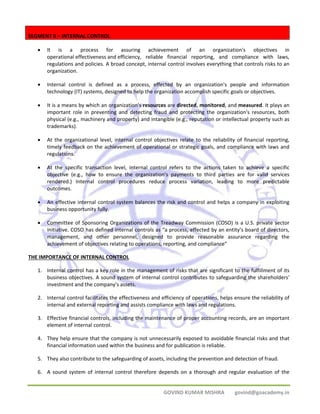 GOVIND KUMAR MISHRA govind@goacademy.in 
SEGMENT II – INTERNAL CONTROL 
• It is a process for assuring achievement of an organization's objectives in 
operational effectiveness and efficiency, reliable financial reporting, and compliance with laws, 
regulations and policies. A broad concept, internal control involves everything that controls risks to an 
organization. 
• Internal control is defined as a process, effected by an organization's people and information 
technology (IT) systems, designed to help the organization accomplish specific goals or objectives. 
• It is a means by which an organization's resources are directed, monitored, and measured. It plays an 
important role in preventing and detecting fraud and protecting the organization's resources, both 
physical (e.g., machinery and property) and intangible (e.g., reputation or intellectual property such as 
trademarks). 
• At the organizational level, internal control objectives relate to the reliability of financial reporting, 
timely feedback on the achievement of operational or strategic goals, and compliance with laws and 
regulations. 
• At the specific transaction level, internal control refers to the actions taken to achieve a specific 
objective (e.g., how to ensure the organization's payments to third parties are for valid services 
rendered.) Internal control procedures reduce process variation, leading to more predictable 
outcomes. 
• An effective internal control system balances the risk and control and helps a company in exploiting 
business opportunity fully. 
• Committee of Sponsoring Organizations of the Treadway Commission (COSO) is a U.S. private sector 
initiative. COSO has defined internal controls as “a process, effected by an entity’s board of directors, 
management, and other personnel, designed to provide reasonable assurance regarding the 
achievement of objectives relating to operations, reporting, and compliance” 
THE IMPORTANCE OF INTERNAL CONTROL 
1. Internal control has a key role in the management of risks that are significant to the fulfillment of its 
business objectives. A sound system of internal control contributes to safeguarding the shareholders' 
investment and the company's assets. 
2. Internal control facilitates the effectiveness and efficiency of operations, helps ensure the reliability of 
internal and external reporting and assists compliance with laws and regulations. 
3. Effective financial controls, including the maintenance of proper accounting records, are an important 
element of internal control. 
4. They help ensure that the company is not unnecessarily exposed to avoidable financial risks and that 
financial information used within the business and for publication is reliable. 
5. They also contribute to the safeguarding of assets, including the prevention and detection of fraud. 
6. A sound system of internal control therefore depends on a thorough and regular evaluation of the 
 