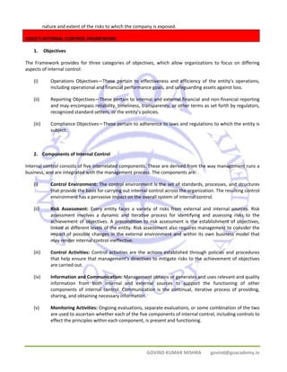 nature and extent of the risks to which the company is exposed. 
GOVIND KUMAR MISHRA govind@goacademy.in 
COSO'S INTERNAL CONTROL FRAMEWORK 
1. Objectives 
The Framework provides for three categories of objectives, which allow organizations to focus on differing 
aspects of internal control: 
(i) Operations Objectives—These pertain to effectiveness and efficiency of the entity’s operations, 
including operational and financial performance goals, and safeguarding assets against loss. 
(ii) Reporting Objectives—These pertain to internal and external financial and non‐financial reporting 
and may encompass reliability, timeliness, transparency, or other terms as set forth by regulators, 
recognized standard setters, or the entity’s policies. 
(iii) Compliance Objectives—These pertain to adherence to laws and regulations to which the entity is 
subject. 
2. Components of Internal Control 
Internal control consists of five interrelated components. These are derived from the way management runs a 
business, and are integrated with the management process. The components are: 
(i) Control Environment: The control environment is the set of standards, processes, and structures 
that provide the basis for carrying out internal control across the organization. The resulting control 
environment has a pervasive impact on the overall system of internal control. 
(ii) Risk Assessment: Every entity faces a variety of risks from external and internal sources. Risk 
assessment involves a dynamic and iterative process for identifying and assessing risks to the 
achievement of objectives. A precondition to risk assessment is the establishment of objectives, 
linked at different levels of the entity. Risk assessment also requires management to consider the 
impact of possible changes in the external environment and within its own business model that 
may render internal control ineffective. 
(iii) Control Activities: Control activities are the actions established through policies and procedures 
that help ensure that management’s directives to mitigate risks to the achievement of objectives 
are carried out. 
(iv) Information and Communication: Management obtains or generates and uses relevant and quality 
information from both internal and external sources to support the functioning of other 
components of internal control. Communication is the continual, iterative process of providing, 
sharing, and obtaining necessary information. 
(v) Monitoring Activities: Ongoing evaluations, separate evaluations, or some combination of the two 
are used to ascertain whether each of the five components of internal control, including controls to 
effect the principles within each component, is present and functioning. 
 