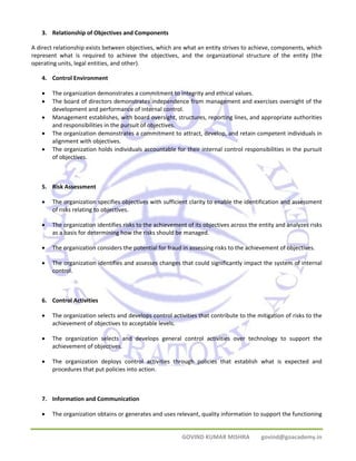 GOVIND KUMAR MISHRA govind@goacademy.in 
3. Relationship of Objectives and Components 
A direct relationship exists between objectives, which are what an entity strives to achieve, components, which 
represent what is required to achieve the objectives, and the organizational structure of the entity (the 
operating units, legal entities, and other). 
4. Control Environment 
• The organization demonstrates a commitment to integrity and ethical values. 
• The board of directors demonstrates independence from management and exercises oversight of the 
development and performance of internal control. 
• Management establishes, with board oversight, structures, reporting lines, and appropriate authorities 
and responsibilities in the pursuit of objectives. 
• The organization demonstrates a commitment to attract, develop, and retain competent individuals in 
alignment with objectives. 
• The organization holds individuals accountable for their internal control responsibilities in the pursuit 
of objectives. 
5. Risk Assessment 
• The organization specifies objectives with sufficient clarity to enable the identification and assessment 
of risks relating to objectives. 
• The organization identifies risks to the achievement of its objectives across the entity and analyzes risks 
as a basis for determining how the risks should be managed. 
• The organization considers the potential for fraud in assessing risks to the achievement of objectives. 
• The organization identifies and assesses changes that could significantly impact the system of internal 
control. 
6. Control Activities 
• The organization selects and develops control activities that contribute to the mitigation of risks to the 
achievement of objectives to acceptable levels. 
• The organization selects and develops general control activities over technology to support the 
achievement of objectives. 
• The organization deploys control activities through policies that establish what is expected and 
procedures that put policies into action. 
7. Information and Communication 
• The organization obtains or generates and uses relevant, quality information to support the functioning 
 