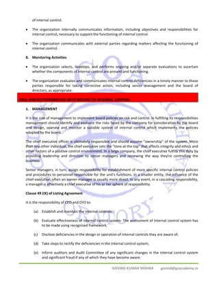 GOVIND KUMAR MISHRA govind@goacademy.in 
of internal control. 
• The organization internally communicates information, including objectives and responsibilities for 
internal control, necessary to support the functioning of internal control. 
• The organization communicates with external parties regarding matters affecting the functioning of 
internal control. 
8. Monitoring Activities 
• The organization selects, develops, and performs ongoing and/or separate evaluations to ascertain 
whether the components of internal control are present and functioning. 
• The organization evaluates and communicates internal control deficiencies in a timely manner to those 
parties responsible for taking corrective action, including senior management and the board of 
directors, as appropriate. 
ROLE AND RESPONSIBILITIES WITH REGARD TO INTERNAL CONTROL 
1. MANAGEMENT 
It is the role of management to implement board policies on risk and control. In fulfilling its responsibilities 
management should identify and evaluate the risks faced by the company for consideration by the board 
and design, operate and monitor a suitable system of internal control which implements the policies 
adopted by the board. 
The chief executive officer is ultimately responsible and should assume "ownership" of the system. More 
than any other individual, the chief executive sets the "tone at the top" that affects integrity and ethics and 
other factors of a positive control environment. In a large company, the chief executive fulfills this duty by 
providing leadership and direction to senior managers and reviewing the way they're controlling the 
business. 
Senior managers, in turn, assign responsibility for establishment of more specific internal control policies 
and procedures to personnel responsible for the unit's functions. In a smaller entity, the influence of the 
chief executive, often an owner‐manager is usually more direct. In any event, in a cascading responsibility, 
a manager is effectively a chief executive of his or her sphere of responsibility. 
Clause 49 (IX) of Listing Agreement 
It is the responsibility of CEO and CFO to: 
(a) Establish and maintain the internal controls; 
(b) Evaluate effectiveness of internal control system. The assessment of internal control system has 
to be made using recognized framework. 
(c) Disclose deficiencies in the design or operation of internal controls they are aware of; 
(d) Take steps to rectify the deficiencies in the internal control system; 
(e) Inform auditors and Audit Committee of any significant changes in the internal control system 
and significant fraud if any of which they have become aware. 
 