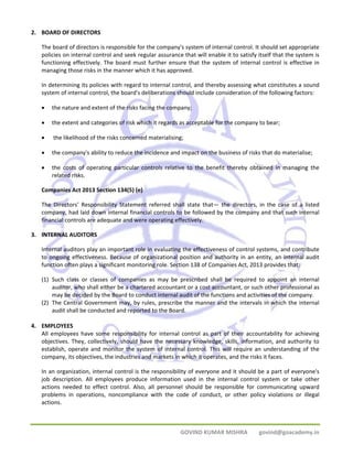 GOVIND KUMAR MISHRA govind@goacademy.in 
2. BOARD OF DIRECTORS 
The board of directors is responsible for the company's system of internal control. It should set appropriate 
policies on internal control and seek regular assurance that will enable it to satisfy itself that the system is 
functioning effectively. The board must further ensure that the system of internal control is effective in 
managing those risks in the manner which it has approved. 
In determining its policies with regard to internal control, and thereby assessing what constitutes a sound 
system of internal control, the board's deliberations should include consideration of the following factors: 
• the nature and extent of the risks facing the company; 
• the extent and categories of risk which it regards as acceptable for the company to bear; 
• the likelihood of the risks concerned materialising; 
• the company's ability to reduce the incidence and impact on the business of risks that do materialise; 
• the costs of operating particular controls relative to the benefit thereby obtained in managing the 
related risks. 
Companies Act 2013 Section 134(5) (e) 
The Directors’ Responsibility Statement referred shall state that— the directors, in the case of a listed 
company, had laid down internal financial controls to be followed by the company and that such internal 
financial controls are adequate and were operating effectively. 
3. INTERNAL AUDITORS 
Internal auditors play an important role in evaluating the effectiveness of control systems, and contribute 
to ongoing effectiveness. Because of organizational position and authority in an entity, an internal audit 
function often plays a significant monitoring role. Section 138 of Companies Act, 2013 provides that: 
(1) Such class or classes of companies as may be prescribed shall be required to appoint an internal 
auditor, who shall either be a chartered accountant or a cost accountant, or such other professional as 
may be decided by the Board to conduct internal audit of the functions and activities of the company. 
(2) The Central Government may, by rules, prescribe the manner and the intervals in which the internal 
audit shall be conducted and reported to the Board. 
4. EMPLOYEES 
All employees have some responsibility for internal control as part of their accountability for achieving 
objectives. They, collectively, should have the necessary knowledge, skills, information, and authority to 
establish, operate and monitor the system of internal control. This will require an understanding of the 
company, its objectives, the industries and markets in which it operates, and the risks it faces. 
In an organization, internal control is the responsibility of everyone and it should be a part of everyone's 
job description. All employees produce information used in the internal control system or take other 
actions needed to effect control. Also, all personnel should be responsible for communicating upward 
problems in operations, noncompliance with the code of conduct, or other policy violations or illegal 
actions. 
 