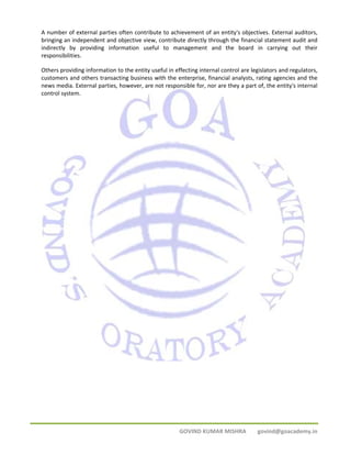 A number of external parties often contribute to achievement of an entity's objectives. External auditors, 
bringing an independent and objective view, contribute directly through the financial statement audit and 
indirectly by providing information useful to management and the board in carrying out their 
responsibilities. 
Others providing information to the entity useful in effecting internal control are legislators and regulators, 
customers and others transacting business with the enterprise, financial analysts, rating agencies and the 
news media. External parties, however, are not responsible for, nor are they a part of, the entity's internal 
control system. 
GOVIND KUMAR MISHRA govind@goacademy.in 
 
