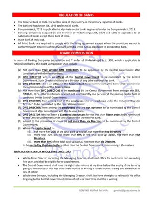 REGULATION OF BANKS 
• The Reserve Bank of India, the central bank of the country, is the primary regulator of banks. 
• The Banking Regulation Act, 1949 applies to all banks. 
• Companies Act, 2013 is applicable to all private sector banks registered under the Companies Act, 2013. 
• Banking Companies (Acquisition and Transfer of Undertakings) Act, 1970 and 1980 is applicable to all 
GOVIND KUMAR MISHRA govind@goacademy.in 
nationalized banks except State Bank of India. 
• State Bank of India Act. 
• All listed banks are required to comply with the listing agreement except where the provisions are not in 
conformity with directives of Reserve Bank of India or the Act as applicable to a respective bank. 
BOARD COMPOSITION 
In terms of Banking Companies (Acquisition and Transfer of Undertakings) Act, 1970, which is applicable to 
nationalised banks, the Board Composition shall include‐ 
(a) Not more than TWO WHOLE‐TIME DIRECTORS to be appointed by the Central Government after 
consultation with the Reserve Bank; 
(b) ONE DIRECTOR who is an official of the Central Government to be nominated by the Central 
Government. Such Director shall not be a Director of any other nationalized bank. 
(c) ONE DIRECTOR who is an officer of the Reserve Bank to be nominated by the Central Government on 
the recommendation of the Reserve Bank. 
(d) Not more than TWO DIRECTORS to be nominated by the Central Government from amongst the SEBI, 
NABARD, PFI’s, other institutions in which not less than fifty‐one per cent of the paid‐up capital held or 
controlled by the Central Government; 
(e) ONE DIRECTOR, from among such of the employees who are workmen under the Industrial Disputes 
Act,1947, to be nominated by the Central Government; 
(f) ONE DIRECTOR, from among the employees who are not workmen to be nominated by the Central 
Government after consultation with the Reserve Bank; 
(g) ONE DIRECTOR who has been a Chartered Accountant for not less than fifteen years to be nominated 
by the Central Government after consultation with the Reserve Bank; 
(h) subject to the provisions of clause (i) not more than six Directors to be nominated by the Central 
Government; 
(i) Where the capital issued is‐ 
(i). not more than 20% of the total paid‐up capital, not more than two Directors 
(ii). more than 20% but not more than 40% of the total paid‐up capital, not more than four 
Directors, 
(iii). more than 40% of the total paid‐up capital, not more than six Directors, 
to be elected by the shareholders, other than the Central Government, from amongst themselves. 
TERMS OF OFFICER FOR WHOLE TIME DIRECTORS 
• Whole‐Time Director, including the Managing Director, shall hold office for such term not exceeding 
five years and shall be eligible for re‐appointment. 
• The Central Government shall have the right to terminate at any time before the expiry of the term by 
giving to him notice of not less than three months in writing or three month's salary and allowances in 
lieu of notice; 
• Whole‐time Director, including the Managing Director, shall also have the right to relinquish his office 
by giving to the Central Government notice of not less than three months in writing. 
 