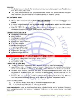 GOVIND KUMAR MISHRA govind@goacademy.in 
CHAIRMAN 
• The Central Government shall, after consultation with the Reserve Bank, appoint one of the Directors 
to be the Chairman of the Board. 
• The Central Government may, after consultation with the Reserve Bank, appoint the same person to 
hold, at the same time, both the Offices of the Chairman and the Managing Director. 
MEETINGS OF THE BOARD 
• Meeting of the Board shall ordinarily be held AT LEAST SIX TIMES in a year and at least once in each 
quarter. 
• A meeting of the board shall be held at the head office of the Nationalised Bank or such other place as 
the board may decide. 
• Ordinarily, not less than fifteen days notice shall be given of any meeting of the board and such notice 
shall be sent to every Director at the address specified by him in this behalf. 
CONSTITUTION OF COMMITTEES 
• Management Committee of the Board 
• Audit Committee 
• Risk Management Committee 
• Nomination Committee 
• Committee of High Value Frauds 
• IT Strategy Committee 
• Remuneration Committee 
• Credit Approvals Committee 
• Customer Service Committee 
• Committee of Directors 
• Human Resources Committee 
2. GOVERNANCE IN INSURANCE COMPANIES 
• The Insurance Regulatory and Development Authority (IRDA) 
• The Companies Act, 
• Insurance Act, 1938 
COMPOSITION OF THE BOARD 
• The Board of Directors is required to have a significant number of “Independent Directors”. 
• At a minimum, where the company has a non‐executive Chairman, at least one third of the directors 
should be independent and in other cases at least fifty percent of the directors should be independent. 
• While the above intention is desirable and would facilitate smooth transition on the listing of the 
companies, the companies should have a minimum of two independent directors so long as they are 
unlisted. 
• Not more than one member of a family or a close relative as defined in the Companies Act or an 
associate (partner, director etc) should be on the Board of an Insurer as ‘Independent Director’. 
The Insurance Act prohibits: 
(i). a life insurance agent to be the Director of the life insurance company; and 
(ii). the common directorship among life insurance companies. 
A due diligence inquiry should be undertaken on the person to be appointed as Director or for the continuance 
of the existing Directors only after obtaining a declaration The Directors are also required to enter into a Deed 
of Covenant 
 