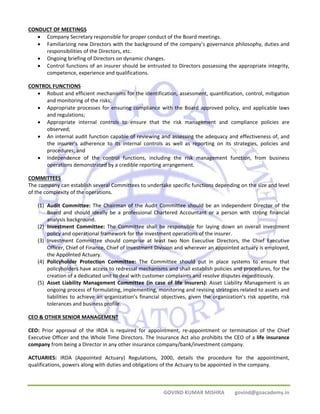 GOVIND KUMAR MISHRA govind@goacademy.in 
CONDUCT OF MEETINGS 
• Company Secretary responsible for proper conduct of the Board meetings. 
• Familiarizing new Directors with the background of the company’s governance philosophy, duties and 
responsibilities of the Directors, etc. 
• Ongoing briefing of Directors on dynamic changes. 
• Control functions of an insurer should be entrusted to Directors possessing the appropriate integrity, 
competence, experience and qualifications. 
CONTROL FUNCTIONS 
• Robust and efficient mechanisms for the identification, assessment, quantification, control, mitigation 
and monitoring of the risks; 
• Appropriate processes for ensuring compliance with the Board approved policy, and applicable laws 
and regulations; 
• Appropriate internal controls to ensure that the risk management and compliance policies are 
observed; 
• An internal audit function capable of reviewing and assessing the adequacy and effectiveness of, and 
the insurer’s adherence to its internal controls as well as reporting on its strategies, policies and 
procedures; and 
• Independence of the control functions, including the risk management function, from business 
operations demonstrated by a credible reporting arrangement. 
COMMITTEES 
The company can establish several Committees to undertake specific functions depending on the size and level 
of the complexity of the operations. 
(1) Audit Committee: The Chairman of the Audit Committee should be an independent Director of the 
Board and should ideally be a professional Chartered Accountant or a person with strong financial 
analysis background. 
(2) Investment Committee: The Committee shall be responsible for laying down an overall investment 
policy and operational framework for the investment operations of the insurer. 
(3) Investment Committee should comprise at least two Non Executive Directors, the Chief Executive 
Officer, Chief of Finance, Chief of Investment Division and wherever an appointed actuary is employed, 
the Appointed Actuary. 
(4) Policyholder Protection Committee: The Committee should put in place systems to ensure that 
policyholders have access to redressal mechanisms and shall establish policies and procedures, for the 
creation of a dedicated unit to deal with customer complaints and resolve disputes expeditiously. 
(5) Asset Liability Management Committee (in case of life insurers): Asset Liability Management is an 
ongoing process of formulating, implementing, monitoring and revising strategies related to assets and 
liabilities to achieve an organization’s financial objectives, given the organization’s risk appetite, risk 
tolerances and business profile. 
CEO & OTHER SENIOR MANAGEMENT 
CEO: Prior approval of the IRDA is required for appointment, re‐appointment or termination of the Chief 
Executive Officer and the Whole Time Directors. The Insurance Act also prohibits the CEO of a life insurance 
company from being a Director in any other insurance company/bank/investment company. 
ACTUARIES: IRDA (Appointed Actuary) Regulations, 2000, details the procedure for the appointment, 
qualifications, powers along with duties and obligations of the Actuary to be appointed in the company. 
 