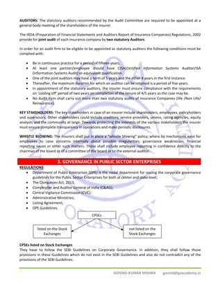 AUDITORS: The statutory auditors recommended by the Audit Committee are required to be appointed at a 
general body meeting of the shareholders of the insurer. 
The IRDA (Preparation of Financial Statements and Auditors Report of Insurance Companies) Regulations, 2002 
provide for joint audit of each insurance company by two statutory Auditors. 
In order for an audit firm to be eligible to be appointed as statutory auditors the following conditions must be 
complied with: 
• Be in continuous practice for a period of fifteen years; 
• At least one partner/employee should have CISA(Certified Information Systems Auditor/ISA 
(Information Systems Audit) or equivalent qualification. 
• One of the joint auditors may have a term of 5 years and the other 4 years in the first instance. 
• Thereafter, the maximum duration for which an auditor can be retained is a period of five years. 
• In appointment of the statutory auditors, the insurer must ensure compliance with the requirements 
on ‘cooling off’ period of two years on completion of the tenure of 4/5 years as the case may be. 
• No Audit Firm shall carry out more than two statutory audits of Insurance Companies (life /Non Life/ 
not listed on the 
Stock Exchanges 
GOVIND KUMAR MISHRA govind@goacademy.in 
Reinsurance). 
KEY STAKEHOLDERS: The key stakeholders in case of an insurer include shareholders, employees, policyholders 
and supervisors. Other stakeholders could include creditors, service providers, unions, rating agencies, equity 
analysts and the community at large. Towards protecting the interests of the various stakeholders the insurer 
must ensure complete transparency in operations and make periodic disclosures. 
WHISTLE BLOWING: The insurers shall put in place a “whistle blowing” policy; where by mechanisms exist for 
employees to raise concerns internally about possible irregularities, governance weaknesses, financial 
reporting issues or other such matters. These shall include employee reporting in confidence directly to the 
chairman of the board or of a committee of the board or to the external auditor. 
3. GOVERNANCE IN PUBLIC SECTOR ENTERPRISES 
REGULATIONS 
• Department of Public Enterprises (DPE) is the nodal department for issuing the corporate governance 
guidelines for the Public Sector Enterprises for both at center and state level; 
• The Companies Act, 2013; 
• Comptroller and Auditor General of India (C&AG); 
• Central Vigilance Commission (CVC); 
• Administrative Ministries; 
• Listing Agreement; 
• DPE Guidelines. 
CPSEs 
listed on the Stock 
Exchanges 
CPSEs listed on Stock Exchanges 
They have to follow the SEBI Guidelines on Corporate Governance. In addition, they shall follow those 
provisions in these Guidelines which do not exist in the SEBI Guidelines and also do not contradict any of the 
provisions of the SEBI Guidelines. 
 