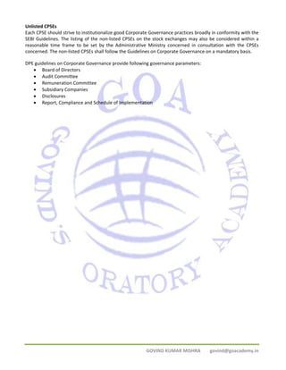Unlisted CPSEs 
Each CPSE should strive to institutionalize good Corporate Governance practices broadly in conformity with the 
SEBI Guidelines. The listing of the non‐listed CPSEs on the stock exchanges may also be considered within a 
reasonable time frame to be set by the Administrative Ministry concerned in consultation with the CPSEs 
concerned. The non‐listed CPSEs shall follow the Guidelines on Corporate Governance on a mandatory basis. 
DPE guidelines on Corporate Governance provide following governance parameters: 
• Board of Directors 
• Audit Committee 
• Remuneration Committee 
• Subsidiary Companies 
• Disclosures 
• Report, Compliance and Schedule of Implementation 
GOVIND KUMAR MISHRA govind@goacademy.in 
 