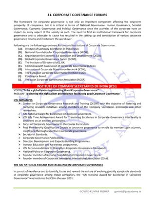 11. CORPORATE GOVERNANCE FORUMS 
The framework for corporate governance is not only an important component affecting the long‐term 
prosperity of companies, but it is critical in terms of National Governance, Human Governance, Societal 
Governance, Economic Governance and Political Governance since the activities of the corporate have an 
impact on every aspect of the society as such. The need to find an institutional framework for corporate 
governance and to advocate its cause has resulted in the setting up and constitution of various corporate 
governance forums and institutions the world over. 
Following are the following prominent Forums and Institutions of Corporate Governance: 
(A). Institute of Company Secretaries of India (ICSI); 
(B). National Foundation for Corporate Governance (NFCG); 
(C). Organization for Economic Co‐operation and Development (OECD); 
(D). Global Corporate Governance Forum (GCGF); 
(E). The Institute of Directors (IoD), UK; 
(F). Commonwealth Association of Corporate Governance (CACG); 
(G). International Corporate Governance Network (ICGN); 
(H). The European Corporate Governance Institute (ECGI); 
(I). Conference Board; 
(J). The Asian Corporate Governance Association (ACGA) 
INSTITUTE OF COMPANY SECRETARIES OF INDIA (ICSI) 
VISION “To be a global leader in promoting Good Corporate Governance" 
MISSION "To develop the high caliber professionals facilitating good Corporate Governance". 
ICSI INITIATIVES: 
¾ Centre for Corporate Governance Research and Training (CCGRT) with the objective of fostering and 
nurturing research initiatives among members of the Company Secretaries profession and other 
researchers. 
¾ ICSI National Award for Excellence in Corporate Governance. 
¾ ICSI Life Time Achievement Award for Translating Excellence in Corporate Governance into Reality is 
GOVIND KUMAR MISHRA govind@goacademy.in 
bestowed on an eminent personality. 
¾ Focus on Corporate Governance in the Course Curriculum. 
¾ Post Membership Qualification Course in corporate governance to enable its members gain acumen, 
insight and thorough expertise in corporate governance. 
¾ Secretarial Standards. 
¾ Corporate Governance Publications. 
¾ Directors Development and Capacity Building Programmes. 
¾ Investor Education and Awareness programmes. 
¾ ICSI Recommendations to Strengthen Corporate Governance Framework. 
¾ National Policy on Corporate Governance. 
¾ Founder member of National Foundation for Corporate Governance. 
¾ Founder member of Corporate Secretaries International Association (CSIA). 
THE ICSI NATIONAL AWARDS FOR EXCELLENCE IN CORPORATE GOVERNANCE 
In pursuit of excellence and to identify, foster and reward the culture of evolving globally acceptable standards 
of corporate governance among Indian companies, the “ICSI National Award for Excellence in Corporate 
Governance” was instituted by ICSI in the year 2001. 
 