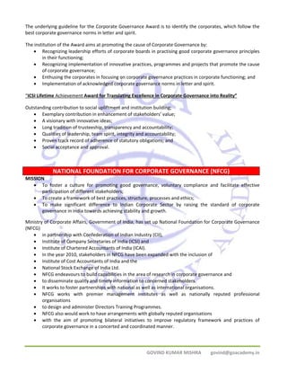 The underlying guideline for the Corporate Governance Award is to identify the corporates, which follow the 
best corporate governance norms in letter and spirit. 
The institution of the Award aims at promoting the cause of Corporate Governance by: 
• Recognizing leadership efforts of corporate boards in practising good corporate governance principles 
GOVIND KUMAR MISHRA govind@goacademy.in 
in their functioning; 
• Recognizing implementation of innovative practices, programmes and projects that promote the cause 
of corporate governance; 
• Enthusing the corporates in focusing on corporate governance practices in corporate functioning; and 
• Implementation of acknowledged corporate governance norms in letter and spirit. 
“ICSI Lifetime Achievement Award for Translating Excellence in Corporate Governance into Reality” 
Outstanding contribution to social upliftment and institution building; 
• Exemplary contribution in enhancement of stakeholders’ value; 
• A visionary with innovative ideas; 
• Long tradition of trusteeship, transparency and accountability; 
• Qualities of leadership, team spirit, integrity and accountability; 
• Proven track record of adherence of statutory obligations; and 
• Social acceptance and approval. 
NATIONAL FOUNDATION FOR CORPORATE GOVERNANCE (NFCG) 
MISSION 
• To foster a culture for promoting good governance, voluntary compliance and facilitate effective 
participation of different stakeholders; 
• To create a framework of best practices, structure, processes and ethics; 
• To make significant difference to Indian Corporate Sector by raising the standard of corporate 
governance in India towards achieving stability and growth. 
Ministry of Corporate Affairs, Government of India, has set up National Foundation for Corporate Governance 
(NFCG) 
• in partnership with Confederation of Indian Industry (CII), 
• Institute of Company Secretaries of India (ICSI) and 
• Institute of Chartered Accountants of India (ICAI). 
• In the year 2010, stakeholders in NFCG have been expanded with the inclusion of 
• Institute of Cost Accountants of India and the 
• National Stock Exchange of India Ltd. 
• NFCG endeavours to build capabilities in the area of research in corporate governance and 
• to disseminate quality and timely information to concerned stakeholders. 
• It works to foster partnerships with national as well as international organisations. 
• NFCG works with premier management institutes as well as nationally reputed professional 
organisations 
• to design and administer Directors Training Programmes. 
• NFCG also would work to have arrangements with globally reputed organisations 
• with the aim of promoting bilateral initiatives to improve regulatory framework and practices of 
corporate governance in a concerted and coordinated manner. 
 