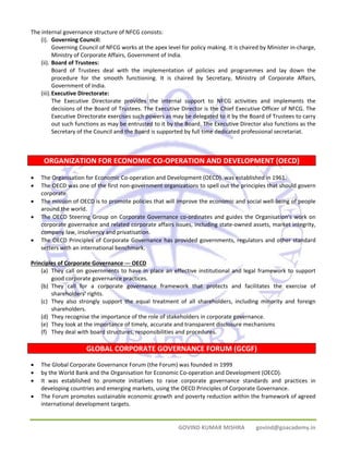 GOVIND KUMAR MISHRA govind@goacademy.in 
The internal governance structure of NFCG consists: 
(i). Governing Council: 
Governing Council of NFCG works at the apex level for policy making. It is chaired by Minister in‐charge, 
Ministry of Corporate Affairs, Government of India. 
(ii). Board of Trustees: 
Board of Trustees deal with the implementation of policies and programmes and lay down the 
procedure for the smooth functioning. It is chaired by Secretary, Ministry of Corporate Affairs, 
Government of India. 
(iii).Executive Directorate: 
The Executive Directorate provides the internal support to NFCG activities and implements the 
decisions of the Board of Trustees. The Executive Director is the Chief Executive Officer of NFCG. The 
Executive Directorate exercises such powers as may be delegated to it by the Board of Trustees to carry 
out such functions as may be entrusted to it by the Board. The Executive Director also functions as the 
Secretary of the Council and the Board is supported by full time dedicated professional secretariat. 
ORGANIZATION FOR ECONOMIC CO‐OPERATION AND DEVELOPMENT (OECD) 
• The Organisation for Economic Co‐operation and Development (OECD). was established in 1961. 
• The OECD was one of the first non‐government organizations to spell out the principles that should govern 
corporate. 
• The mission of OECD is to promote policies that will improve the economic and social well‐being of people 
around the world. 
• The OECD Steering Group on Corporate Governance co‐ordinates and guides the Organisation's work on 
corporate governance and related corporate affairs issues, including state‐owned assets, market integrity, 
company law, insolvency and privatisation. 
• The OECD Principles of Corporate Governance has provided governments, regulators and other standard 
setters with an international benchmark. 
Principles of Corporate Governance ‐‐‐ OECD 
(a) They call on governments to have in place an effective institutional and legal framework to support 
good corporate governance practices. 
(b) They call for a corporate governance framework that protects and facilitates the exercise of 
shareholders’ rights. 
(c) They also strongly support the equal treatment of all shareholders, including minority and foreign 
shareholders. 
(d) They recognise the importance of the role of stakeholders in corporate governance. 
(e) They look at the importance of timely, accurate and transparent disclosure mechanisms 
(f) They deal with board structures, responsibilities and procedures. 
GLOBAL CORPORATE GOVERNANCE FORUM (GCGF) 
• The Global Corporate Governance Forum (the Forum) was founded in 1999 
• by the World Bank and the Organisation for Economic Co‐operation and Development (OECD). 
• It was established to promote initiatives to raise corporate governance standards and practices in 
developing countries and emerging markets, using the OECD Principles of Corporate Governance. 
• The Forum promotes sustainable economic growth and poverty reduction within the framework of agreed 
international development targets. 
 