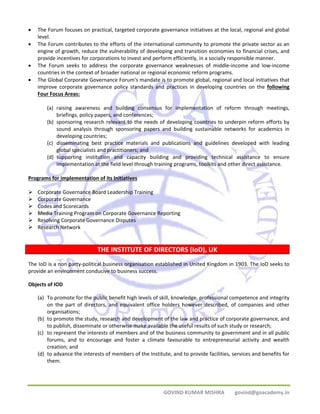 • The Forum focuses on practical, targeted corporate governance initiatives at the local, regional and global 
GOVIND KUMAR MISHRA govind@goacademy.in 
level. 
• The Forum contributes to the efforts of the international community to promote the private sector as an 
engine of growth, reduce the vulnerability of developing and transition economies to financial crises, and 
provide incentives for corporations to invest and perform efficiently, in a socially responsible manner. 
• The Forum seeks to address the corporate governance weaknesses of middle‐income and low‐income 
countries in the context of broader national or regional economic reform programs. 
• The Global Corporate Governance Forum's mandate is to promote global, regional and local initiatives that 
improve corporate governance policy standards and practices in developing countries on the following 
Four Focus Areas: 
(a) raising awareness and building consensus for implementation of reform through meetings, 
briefings, policy papers, and conferences; 
(b) sponsoring research relevant to the needs of developing countries to underpin reform efforts by 
sound analysis through sponsoring papers and building sustainable networks for academics in 
developing countries; 
(c) disseminating best practice materials and publications and guidelines developed with leading 
global specialists and practitioners; and 
(d) supporting institution and capacity building and providing technical assistance to ensure 
implementation at the field level through training programs, toolkits and other direct assistance. 
Programs for implementation of its Initiatives 
¾ Corporate Governance Board Leadership Training 
¾ Corporate Governance 
¾ Codes and Scorecards 
¾ Media Training Program on Corporate Governance Reporting 
¾ Resolving Corporate Governance Disputes 
¾ Research Network 
THE INSTITUTE OF DIRECTORS (IoD), UK 
The IoD is a non party‐political business organisation established in United Kingdom in 1903. The IoD seeks to 
provide an environment conducive to business success. 
Objects of IOD 
(a) To promote for the public benefit high levels of skill, knowledge, professional competence and integrity 
on the part of directors, and equivalent office holders however described, of companies and other 
organisations; 
(b) to promote the study, research and development of the law and practice of corporate governance, and 
to publish, disseminate or otherwise make available the useful results of such study or research; 
(c) to represent the interests of members and of the business community to government and in all public 
forums, and to encourage and foster a climate favourable to entrepreneurial activity and wealth 
creation; and 
(d) to advance the interests of members of the Institute, and to provide facilities, services and benefits for 
them. 
 