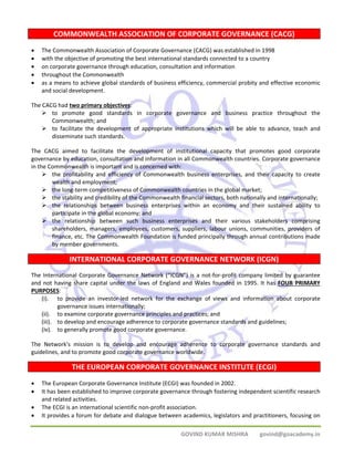COMMONWEALTH ASSOCIATION OF CORPORATE GOVERNANCE (CACG) 
• The Commonwealth Association of Corporate Governance (CACG) was established in 1998 
• with the objective of promoting the best international standards connected to a country 
• on corporate governance through education, consultation and information 
• throughout the Commonwealth 
• as a means to achieve global standards of business efficiency, commercial probity and effective economic 
GOVIND KUMAR MISHRA govind@goacademy.in 
and social development. 
The CACG had two primary objectives: 
¾ to promote good standards in corporate governance and business practice throughout the 
Commonwealth; and 
¾ to facilitate the development of appropriate institutions which will be able to advance, teach and 
disseminate such standards. 
The CACG aimed to facilitate the development of institutional capacity that promotes good corporate 
governance by education, consultation and information in all Commonwealth countries. Corporate governance 
in the Commonwealth is important and is concerned with: 
¾ the profitability and efficiency of Commonwealth business enterprises, and their capacity to create 
wealth and employment; 
¾ the long‐term competitiveness of Commonwealth countries in the global market; 
¾ the stability and credibility of the Commonwealth financial sectors, both nationally and internationally; 
¾ the relationships between business enterprises within an economy and their sustained ability to 
participate in the global economy; and 
¾ the relationship between such business enterprises and their various stakeholders comprising 
shareholders, managers, employees, customers, suppliers, labour unions, communities, providers of 
finance, etc. The Commonwealth Foundation is funded principally through annual contributions made 
by member governments. 
INTERNATIONAL CORPORATE GOVERNANCE NETWORK (ICGN) 
The International Corporate Governance Network (“ICGN”) is a not‐for‐profit company limited by guarantee 
and not having share capital under the laws of England and Wales founded in 1995. It has FOUR PRIMARY 
PURPOSES: 
(i). to provide an investor‐led network for the exchange of views and information about corporate 
governance issues internationally; 
(ii). to examine corporate governance principles and practices; and 
(iii). to develop and encourage adherence to corporate governance standards and guidelines; 
(iv). to generally promote good corporate governance. 
The Network's mission is to develop and encourage adherence to corporate governance standards and 
guidelines, and to promote good corporate governance worldwide. 
THE EUROPEAN CORPORATE GOVERNANCE INSTITUTE (ECGI) 
• The European Corporate Governance Institute (ECGI) was founded in 2002. 
• It has been established to improve corporate governance through fostering independent scientific research 
and related activities. 
• The ECGI is an international scientific non‐profit association. 
• It provides a forum for debate and dialogue between academics, legislators and practitioners, focusing on 
 