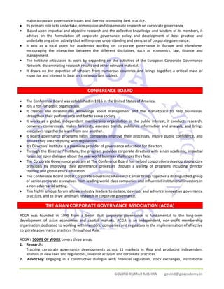 major corporate governance issues and thereby promoting best practice. 
• Its primary role is to undertake, commission and disseminate research on corporate governance. 
• Based upon impartial and objective research and the collective knowledge and wisdom of its members, it 
advises on the formulation of corporate governance policy and development of best practice and 
undertake any other activity that will improve understanding and exercise of corporate governance. 
• It acts as a focal point for academics working on corporate governance in Europe and elsewhere, 
encouraging the interaction between the different disciplines, such as economics, law, finance and 
management. 
• The Institute articulates its work by expanding on the activities of the European Corporate Governance 
Network, disseminating research results and other relevant material. 
• It draws on the expertise of scholars from numerous countries and brings together a critical mass of 
expertise and interest to bear on this important subject. 
CONFERENCE BOARD 
• The Conference Board was established in 1916 in the United States of America. 
• It is a not‐for‐profit organization. 
• It creates and disseminates knowledge about management and the marketplace to help businesses 
strengthen their performance and better serve society. 
• It works as a global, independent membership organization in the public interest, it conducts research, 
convenes conferences, makes forecasts, assesses trends, publishes information and analysis, and brings 
executives together to learn from one another. 
• It Board governance programs helps companies improve their processes, inspire public confidence, and 
GOVIND KUMAR MISHRA govind@goacademy.in 
ensure they are complying with regulations. 
• It’s Directors' Institute is a premiere provider of governance education for directors. 
• Through the Directors' Institute, the program provides corporate directors with a non academic, impartial 
forum for open dialogue about the real‐world business challenges they face. 
• The Corporate Governance program at The Conference Board has helped corporations develop strong core 
principals by improving their governance processes through a variety of programs including director 
training and global ethics education. 
• The Conference Board Global Corporate Governance Research Center brings together a distinguished group 
of senior corporate executives from leading world‐class companies and influential institutional investors in 
a non‐adversarial setting. 
• This highly unique forum allows industry leaders to debate, develop, and advance innovative governance 
practices, and to drive landmark research in corporate governance. 
THE ASIAN CORPORATE GOVERNANCE ASSOCIATION (ACGA) 
ACGA was founded in 1999 from a belief that corporate governance is fundamental to the long‐term 
development of Asian economies and capital markets. ACGA is an independent, non‐profit membership 
organisation dedicated to working with investors, companies and regulators in the implementation of effective 
corporate governance practices throughout Asia. 
ACGA's SCOPE OF WORK covers three areas: 
1. Research: 
Tracking corporate governance developments across 11 markets in Asia and producing independent 
analysis of new laws and regulations, investor activism and corporate practices. 
2. Advocacy: Engaging in a constructive dialogue with financial regulators, stock exchanges, institutional 
 