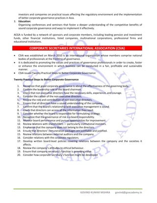 investors and companies on practical issues affecting the regulatory environment and the implementation 
of better corporate governance practices in Asia. 
GOVIND KUMAR MISHRA govind@goacademy.in 
3. Education: 
Organising conferences and seminars that foster a deeper understanding of the competitive benefits of 
sound corporate governance and ways to implement it effectively. 
ACGA is funded by a network of sponsors and corporate members, including leading pension and investment 
funds, other financial institutions, listed companies, multinational corporations, professional firms and 
educational institutions. 
CORPORATE SECRETARIES INTERNATIONAL ASSOCIATION (CSIA) 
• CSIA was established on March 2010 is an international organization whose members comprise national 
bodies of professionals at the frontline of governance. 
• It is dedicated to promoting the values and practices of governance professionals in order to create, foster 
or enhance the environment in which business can be conducted in a fair, profitable and sustainable 
manner. 
• CSIA issued Twenty Practical Steps to Better Corporate Governance 
Twenty Practical Steps to Better Corporate Governance 
1. Recognize that good corporate governance is about the effectiveness of the governing body. 
2. Confirm the leadership role of the board chairman. 
3. Check that non‐executive directors have the necessary skills, experience, and courage. 
4. Consider the caliber of the non‐executive directors. 
5. Review the role and contribution of non‐executive directors. 
6. Ensure that all directors have a sound understanding of the company. 
7. Confirm that the board’s relationship with executive management is sound. 
8. Check that directors can access all the information they need. 
9. Consider whether the board is responsible for formulating strategy. 
10. Recognize that the governance of risk is a board responsibility. 
11. Monitor board performance and pursue opportunities for improvement. 
12. Review relations with shareholders — particularly institutional investors. 
13. Emphasise that the company does not belong to the directors. 
14. Ensure that directors’ remuneration packages are justifiable and justified. 
15. Review relations between external auditors and the company. 
16. Consider relations with the corporate regulators. 
17. Develop written board‐level policies covering relations between the company and the societies it 
affects. 
18. Review the company’s attitudes to ethical behaviour. 
19. Ensure that company secretary’s function is providing value. 
20. Consider how corporate secretary’s function might be developed 
 