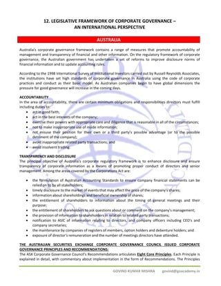 12. LEGISLATIVE FRAMEWORK OF CORPORATE GOVERNANCE – 
AN INTERNATIONAL PERSPECTIVE 
AUSTRALIA 
Australia's corporate governance framework contains a range of measures that promote accountability of 
management and transparency of financial and other information. On the regulatory framework of corporate 
governance, the Australian government has undertaken a set of reforms to improve disclosure norms of 
financial information and to update accounting rules. 
According to the 1998 International Survey of Institutional Investors carried out by Russell Reynolds Associates, 
the institutions have set high standards of corporate governance in Australia using the code of corporate 
practices and conduct as their basic model. As Australian companies begin to have global dimensions the 
pressure for good governance will increase in the coming days. 
ACCOUNTABILITY 
In the area of accountability, there are certain minimum obligations and responsibilities directors must fulfill 
including duties to: 
• act in good faith; 
• act in the best interests of the company; 
• exercise their powers with appropriate care and diligence that is reasonable in all of the circumstances; 
• not to make inappropriate use of inside information; 
• not misuse their position for their own or a third party's possible advantage (or to the possible 
GOVIND KUMAR MISHRA govind@goacademy.in 
detriment of the company); 
• avoid inappropriate related party transactions; and 
• avoid insolvent trading. 
TRANSPARENCY AND DISCLOSURE 
The principal objective of Australia's corporate regulatory framework is to enhance disclosure and ensure 
transparency of corporate information as a means of promoting proper conduct of directors and senior 
management. Among the areas covered by the Corporations Act are: 
• the formulation of Australian Accounting Standards to ensure company financial statements can be 
relied on to by all stakeholders; 
• timely disclosure to the market of events that may affect the price of the company's shares; 
• information about shareholdings and beneficial ownership of shares; 
• the entitlement of shareholders to information about the timing of general meetings and their 
purpose; 
• the entitlement of shareholders to ask questions about or comment on the company's management; 
• the provision of information to shareholders in relation to related party transactions; 
• notification to ASIC of information relating to directors, and company officers including CEO's and 
company secretaries; 
• the maintenance by companies of registers of members, option holders and debenture holders; and 
• exposure of director's remuneration and the number of meetings directors have attended. 
THE AUSTRALIAN SECURITIES EXCHANGE CORPORATE GOVERNANCE COUNCIL ISSUED CORPORATE 
GOVERNANCE PRINCIPLES AND RECOMMENDATIONS: 
The ASX Corporate Governance Council’s Recommendations articulates Eight Core Principles. Each Principle is 
explained in detail, with commentary about implementation in the form of Recommendations. The Principles 
 