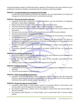 and Recommendations apply to all ASX listed entities, regardless of the legal form they take, whether they are 
established in Australia or elsewhere, and whether they are internally or externally managed. 
PRINCIPLE 1: Lay solid foundations for management and oversight 
A listed entity should establish and disclose the respective roles and responsibilities of its board and 
management and how their performance is monitored and evaluated. 
GOVIND KUMAR MISHRA govind@goacademy.in 
PRINCIPLE 2: Structure the board to add value 
• Companies should have a board of an effective composition, size and commitment to adequately 
discharge its responsibilities and duties. 
• Majority of the board should be independent directors including its Chairman. 
• The board should regularly assess whether each non‐executive director is independent. 
• Each non‐executive director should provide to the board all information that may be relevant to this 
assessment. 
• The roles of chair and chief executive officer should not be exercised by the same individual. 
• The board should establish a nomination committee. 
• Companies should disclose the process for evaluating the performance of the board, its committees 
and individual directors. 
• The company secretary plays an important role in supporting the effectiveness of the board by 
monitoring that board policy and procedures are followed, and coordinating the timely completion and 
dispatch of board agenda and briefing material. 
• The appointment and removal of the company secretary should be a matter for decision by the board 
as a whole. 
• The company secretary should be accountable to the board, through the chair, on all governance 
matters. 
PRINCIPLE 3: Act ethically and responsibly 
• Clarify the standards of ethical behavior required of the board, senior executives and all employees and 
encourage the observance of those standards. 
• Comply with their legal obligations and have regard to the reasonable expectations of their 
stakeholders. 
• establish a code of conduct and disclose the code or a summary of the code 
PRINCIPLE 4: Corporate Reporting 
• Companies should have a structure to independently verify and safeguard the integrity of their financial 
reporting. 
• The board should establish an audit committee 
PRINCIPLE 5: Make timely and balanced disclosure 
• Companies should establish written policies designed to ensure compliance with ASX Listing Rule 
disclosure requirements and to ensure accountability at a senior executive level for that compliance 
and disclose those policies or a summary of those policies. 
PRINCIPLE 6: Respect the rights of security holders 
• Companies should design a communications policy for promoting effective communication with 
security holders and encouraging their participation at general meetings. 
• All companies should have a website and are encouraged to communicate with security holders via 
electronic methods. 
• The company should describe in its Annual Report, how it communicate with its security holders 
publicly, 
 