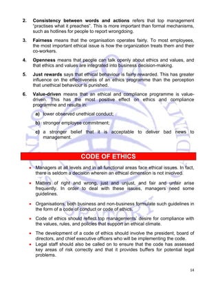 2. Consistency between words and actions refers that top management 
“practises what it preaches”. This is more important than formal mechanisms, 
such as hotlines for people to report wrongdoing. 
3. Fairness means that the organisation operates fairly. To most employees, 
the most important ethical issue is how the organization treats them and their 
co-workers. 
4. Openness means that people can talk openly about ethics and values, and 
14 
that ethics and values are integrated into business decision-making. 
5. Just rewards says that ethical behaviour is fairly rewarded. This has greater 
influence on the effectiveness of an ethics programme than the perception 
that unethical behaviour is punished. 
6. Value-driven means that an ethical and compliance programme is value-driven. 
This has the most positive effect on ethics and compliance 
programme and results in: 
a) lower observed unethical conduct; 
b) stronger employee commitment; 
c) a stronger belief that it is acceptable to deliver bad news to 
management. 
CODE OF ETHICS 
• Managers at all levels and in all functional areas face ethical issues. In fact, 
there is seldom a decision wherein an ethical dimension is not involved. 
• Matters of right and wrong, just and unjust, and fair and unfair arise 
frequently. In order to deal with these issues, managers need some 
guidelines. 
• Organisations, both business and non-business formulate such guidelines in 
the form of a code of conduct or code of ethics. 
• Code of ethics should reflect top managements’ desire for compliance with 
the values, rules, and policies that support an ethical climate. 
• The development of a code of ethics should involve the president, board of 
directors, and chief executive officers who will be implementing the code. 
• Legal staff should also be called on to ensure that the code has assessed 
key areas of risk correctly and that it provides buffers for potential legal 
problems. 
 