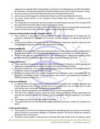 judgement on corporate affairs independently, in particular, from Management and 10% shareholders. 
No individual or small group of individuals should be allowed to dominate the Board's decision making. 
• Normally, at least one‐third of the Board should consist of Independent Directors. 
• every company should appoint an independent director to be the lead independent director. 
• The Board should identify in the company's Annual Report each director it considers to be 
GOVIND KUMAR MISHRA govind@goacademy.in 
independent. 
• The independence of any director who has served on the Board beyond nine years from the date of his 
first appointment should be subject to particularly rigorous review. 
• The Board and its board committees should comprise directors who as a group provide an appropriate 
balance and diversity of skills, experience, gender and knowledge of the company. 
3. Division of Responsibilities between Chairman and CEO 
• There should be a clear division of responsibilities between the leadership of the Board and the 
executives responsible for managing the company's business to ensure an appropriate balance of 
power. 
• Increased accountability and greater capacity of the Board for independent decision making. No one 
individual should represent a considerable concentration of power. 
4. Board Membership 
• The Board should establish a Nomination Committee (NC) to make recommendations to the Board on 
all board appointments, with written terms of reference which clearly set out its authority and duties. 
• The NC should comprise at least three directors, the majority of whom, including the Chairman, should 
be independent. The lead independent director, if any, should be a member of the NC. 
5. Board Performance 
• There should be a formal annual assessment of the effectiveness of the Board as a whole and its board 
committees and the contribution by each director to the effectiveness of the Board. 
• The Board should state in the company's Annual Report how the assessment of the Board, its board 
committees and each director has been conducted. 
• The Chairman should act on the results of the performance evaluation, and, in consultation with the 
Nomination Committee, propose, where appropriate, new members to be appointed to the Board or 
seek the resignation of directors. 
6. Access to Information 
• In order to fulfill their responsibilities, directors should be provided with complete, adequate and 
timely information prior to board meetings and on an on‐going basis so as to enable them to make 
informed decisions to discharge their duties and responsibilities. 
• Directors should have separate and independent access to the company secretary. 
• The role of the company secretary should be clearly defined and should include responsibility for 
ensuring that board procedures are followed and that applicable rules and regulations are complied 
with. 
• The company secretary should attend all board meetings. 
• The appointment and the removal of the company secretary should be a matter for the Board as a 
whole. 
7. Remuneration Matters 
• There should be a formal and transparent procedure for developing policy on executive remuneration 
and for fixing the remuneration packages of individual directors. No director should be involved in 
deciding his own remuneration. 
• The Board should establish a Remuneration Committee (RC) with written terms of reference which 
 