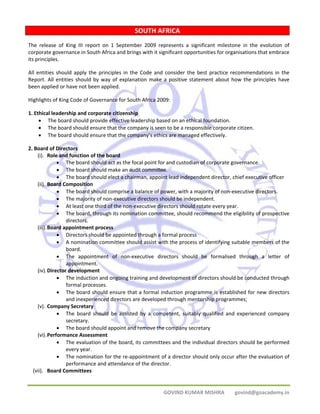 SOUTH AFRICA 
The release of King III report on 1 September 2009 represents a significant milestone in the evolution of 
corporate governance in South Africa and brings with it significant opportunities for organisations that embrace 
its principles. 
All entities should apply the principles in the Code and consider the best practice recommendations in the 
Report. All entities should by way of explanation make a positive statement about how the principles have 
been applied or have not been applied. 
Highlights of King Code of Governance for South Africa 2009: 
1. Ethical leadership and corporate citizenship 
• The board should provide effective leadership based on an ethical foundation. 
• The board should ensure that the company is seen to be a responsible corporate citizen. 
• The board should ensure that the company’s ethics are managed effectively. 
GOVIND KUMAR MISHRA govind@goacademy.in 
2. Board of Directors 
(i). Role and function of the board 
• The board should act as the focal point for and custodian of corporate governance. 
• The board should make an audit committee. 
• The board should elect a chairman, appoint lead independent director, chief executive officer 
(ii). Board Composition 
• The board should comprise a balance of power, with a majority of non‐executive directors. 
• The majority of non‐executive directors should be independent. 
• At least one third of the non‐executive directors should rotate every year. 
• The board, through its nomination committee, should recommend the eligibility of prospective 
directors. 
(iii).Board appointment process 
• Directors should be appointed through a formal process 
• A nomination committee should assist with the process of identifying suitable members of the 
board. 
• The appointment of non‐executive directors should be formalised through a letter of 
appointment. 
(iv).Director development 
• The induction and ongoing training and development of directors should be conducted through 
formal processes. 
• The board should ensure that a formal induction programme is established for new directors 
and inexperienced directors are developed through mentorship programmes; 
(v). Company Secretary 
• The board should be assisted by a competent, suitably qualified and experienced company 
secretary. 
• The board should appoint and remove the company secretary 
(vi).Performance Assessment 
• The evaluation of the board, its committees and the individual directors should be performed 
every year. 
• The nomination for the re‐appointment of a director should only occur after the evaluation of 
performance and attendance of the director. 
(vii). Board Committees 
 