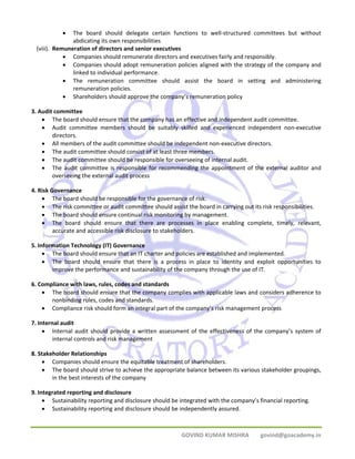 • The board should delegate certain functions to well‐structured committees but without 
GOVIND KUMAR MISHRA govind@goacademy.in 
abdicating its own responsibilities 
(viii). Remuneration of directors and senior executives 
• Companies should remunerate directors and executives fairly and responsibly. 
• Companies should adopt remuneration policies aligned with the strategy of the company and 
linked to individual performance. 
• The remuneration committee should assist the board in setting and administering 
remuneration policies. 
• Shareholders should approve the company’s remuneration policy 
3. Audit committee 
• The board should ensure that the company has an effective and independent audit committee. 
• Audit committee members should be suitably skilled and experienced independent non‐executive 
directors. 
• All members of the audit committee should be independent non‐executive directors. 
• The audit committee should consist of at least three members. 
• The audit committee should be responsible for overseeing of internal audit. 
• The audit committee is responsible for recommending the appointment of the external auditor and 
overseeing the external audit process 
4. Risk Governance 
• The board should be responsible for the governance of risk. 
• The risk committee or audit committee should assist the board in carrying out its risk responsibilities. 
• The board should ensure continual risk monitoring by management. 
• The board should ensure that there are processes in place enabling complete, timely, relevant, 
accurate and accessible risk disclosure to stakeholders. 
5. Information Technology (IT) Governance 
• The board should ensure that an IT charter and policies are established and implemented. 
• The board should ensure that there is a process in place to identity and exploit opportunities to 
improve the performance and sustainability of the company through the use of IT. 
6. Compliance with laws, rules, codes and standards 
• The board should ensure that the company complies with applicable laws and considers adherence to 
nonbinding rules, codes and standards. 
• Compliance risk should form an integral part of the company’s risk management process 
7. Internal audit 
• Internal audit should provide a written assessment of the effectiveness of the company’s system of 
internal controls and risk management 
8. Stakeholder Relationships 
• Companies should ensure the equitable treatment of shareholders. 
• The board should strive to achieve the appropriate balance between its various stakeholder groupings, 
in the best interests of the company 
9. Integrated reporting and disclosure 
• Sustainability reporting and disclosure should be integrated with the company’s financial reporting. 
• Sustainability reporting and disclosure should be independently assured. 
 