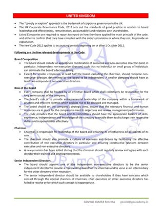 UNITED KINGDOM 
• The “comply or explain” approach is the trademark of corporate governance in the UK. 
• The UK Corporate Governance Code, 2012 sets out the standards of good practice in relation to board 
leadership and effectiveness, remuneration, accountability and relations with shareholders. 
• Listed Companies are required to report to report on how they have applied the main principle of the code, 
and either to confirm that they have complied with the code’s provisions or where they not‐ to provide an 
explanation. 
• The new Code 2012 applies to accounting periods beginning on or after 1 October 2012. 
Following are the few relevant developments in the Code. 
Board Composition 
• The board should include an appropriate combination of executive and non‐executive directors (and, in 
particular, independent non‐executive directors) such that no individual or small group of individuals 
can dominate the board’s decision taking. 
• Except for smaller companies, at least half the board, excluding the chairman, should comprise non‐executive 
directors determined by the board to be independent. A smaller company should have at 
GOVIND KUMAR MISHRA govind@goacademy.in 
least two independent non‐executive directors. 
Role of the Board 
• Every company shall be headed by an effective Board which shall collectively be responsible for the 
long term success of the company. 
• The board’s role is to provide entrepreneurial leadership of the company within a framework of 
prudent and effective controls which enables risk to be assessed and managed. 
• The board should set the company’s strategic aims, ensure that the necessary financial and human 
resources are in place for the company to meet its objectives and review management performance. 
• The code provides that the board and its committees should have the appropriate balance of skills, 
experience, independence and knowledge of the company to enable them to discharge their respective 
duties and responsibilities effectively. 
Chairman 
• Chairman is responsible for leadership of the board and ensuring its effectiveness on all aspects of its 
role. 
• The chairman should also promote a culture of openness and debate by facilitating the effective 
contribution of non executive directors in particular and ensuring constructive relations between 
executive and non‐executive directors. 
• A new provision has been added stating that the chairman should regularly review and agree with each 
director their training and development needs. 
Senior Independent Directors 
• The board should appoint one of the independent non‐executive directors to be the senior 
independent director to provide a representing board for the chairman and to serve as an intermediary 
for the other directors when necessary. 
• The senior independent director should be available to shareholders if they have concerns which 
contact through the normal channels of chairman, chief executive or other executive directors has 
failed to resolve or for which such contact is inappropriate. 
 