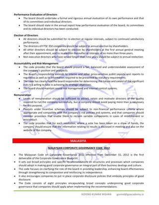 GOVIND KUMAR MISHRA govind@goacademy.in 
Performance Evaluation of Directors 
• The board should undertake a formal and rigorous annual evaluation of its own performance and that 
of its committees and individual directors. 
• The board should state in the annual report how performance evaluation of the board, its committees 
and its individual directors has been conducted. 
Election of Directors 
• All directors should be submitted for re‐election at regular intervals, subject to continued satisfactory 
performance. 
• The directors of FTSE 350 companies should be subject to annual election by shareholders. 
• All other directors should be subject to election by shareholders at the first annual general meeting 
after their appointment, and to re‐election thereafter at intervals of no more than three years. 
• Non executive directors who have served longer than nine years should be subject to annual reelection. 
Accountability and Risk Management 
• The code provides that the board should present a fair, balanced and understandable assessment of 
the company’s position and prospects. 
• The board’s responsibility extends to interim and other price‐sensitive public reports and reports to 
regulators as well as to information required to be presented by statutory requirements. 
• The code has clearly held the board responsible for determining the nature and extent of the significant 
risks it is willing to take in achieving its strategic objectives. 
• The board should maintain sound risk management and internal control systems. 
Remuneration 
• Levels of remuneration should be sufficient to attract, retain and motivate directors of the quality 
required to run the company successfully, but a company should avoid paying more than is necessary 
for this purpose. 
• Payouts under incentive schemes should be subject to non‐financial performance criteria where 
appropriate and compatible with the company’s risk policies and systems, and that companies should 
consider provisions that enable them to reclaim variable components in cases of misstatement or 
misconduct. 
• The code provides that for each resolution, where a vote has been taken on a show of hands, the 
company should ensure that the information relating to results is disclosed in meeting and also on the 
website of the company. 
MALASIYA 
MALAYSIAN CORPORATE GOVERNANCE CODE, 2012 
• The Malaysian Code on Corporate Governance 2012 effective from December 31, 2012 is the first 
deliverable of the Corporate Governance Blueprint. 
• It sets out broad principles and specific recommendations on structures and processes which companies 
should adopt in making good corporate governance an integral part of their business dealings and culture. 
• The code focuses on clarifying the role of the board in providing leadership, enhancing board effectiveness 
through strengthening its composition and reinforcing its independence. 
• It also encourages companies to put in place corporate disclosure policies that embody principles of good 
disclosure. 
• The Code consists of eight principles encapsulating broad concepts underpinning good corporate 
governance that companies should apply when implementing the recommendations. 
 