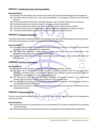 PRINCIPLE 1: Establish Clear Roles And Responsibilities 
Recommendation: 
1.1: The board should establish clear functions reserved for the board and those delegated to management. 
1.2: The board should establish clear roles and responsibilities in discharging its fiduciary and leadership 
GOVIND KUMAR MISHRA govind@goacademy.in 
functions. 
1.3: The board should formalise ethical standards through a code of conduct and ensure its compliance. 
1.4: The board should ensure that the company’s strategies promote sustainability. 
1.5 : The board should have procedures to allow its members access to information and advice. 
1.6 : The board should ensure it is supported by a suitably qualified and competent company secretary. 
1.7 : The board should formalise, periodically review and make public its board charter. 
PRINCIPLE 2: Strengthen Composition 
The board should have transparent policies and procedures that will assist in the selection of board members. 
The board should comprise members who bring value to board deliberations. 
Recommendation 
2.1: The board should establish a Nominating Committee which should comprise exclusively of non‐executive 
directors, a majority of whom must be independent. 
2.2: The Nominating Committee should develop, maintain and review the criteria to be used in the 
recruitment process and annual assessment of directors. 
2.3: The board should establish formal and transparent remuneration policies and procedures to attract and 
retain directors. 
PRINCIPLE 3: Reinforce Independence 
Recommendation 
3.1: The board should undertake an assessment of its independent directors annually. 
3.2: The tenure of an independent director should not exceed a cumulative term of nine years. Upon 
completion of the nine years, an independent director may continue to serve on the board subject to 
the director’s re‐designation as a non‐independent director. 
3.3: The board must justify and seek shareholders’ approval in the event it retains as an independent 
director, a person who has served in that capacity for more than nine years. 
3.4: The positions of chairman and CEO should be held by different individuals, and the chairman must be a 
non‐executive member of the board. 
3.5: The board must comprise a majority of independent directors where the chairman of the board is not an 
independent director. 
PRINCIPLE 4: Foster Commitment 
Directors should devote sufficient time to carry out their responsibilities, regularly update their knowledge and 
enhance their skills. 
Recommendation 
4.1: The board should set out expectations on time commitment for its members and protocols for accepting 
new directorships. 
4.2: The board should ensure its members have access to appropriate continuing education programmes. 
 
