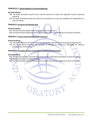 PRINCIPLE 5: Uphold Integrity In Financial Reporting 
Recommendation 
5.1: The Audit Committee should ensure financial statements comply with applicable financial reporting 
GOVIND KUMAR MISHRA govind@goacademy.in 
standards. 
5.2: The Audit Committee should have policies and procedures to assess the suitability and independence of 
external auditors. 
PRINCIPLE 6: Recognise And Manage Risks 
Recommendation 
6.1: The board should establish a sound framework to manage risks. 
6.2: The board should establish an internal audit function which reports directly to the Audit Committee. 
PRINCIPLE 7: Ensure Timely And High Quality Disclosure 
Recommendation 
7.1: The board should ensure the company has appropriate corporate disclosure policies and procedures. 
7.2: The board should encourage the company to leverage on information technology for effective 
dissemination of information. 
PRINCIPLE 8: Strengthen Relationship Between Company And Shareholders 
Recommendation 
8.1: The board should take reasonable steps to encourage shareholder participation at general meetings. 
8.2: The board should encourage poll voting. 
8.3: The board should promote effective communication and proactive engagements with shareholders. 
 